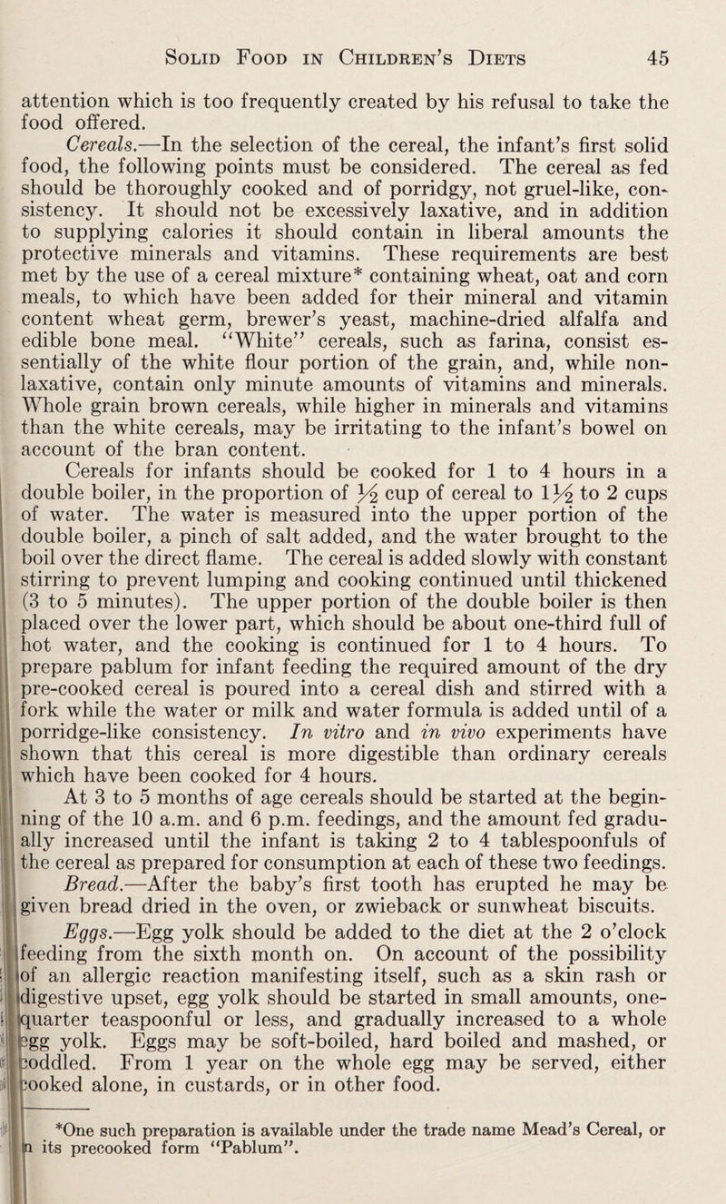 attention which is too frequently created by his refusal to take the food offered. Cereals.—In the selection of the cereal, the infant’s first solid food, the following points must be considered. The cereal as fed should be thoroughly cooked and of porridgy, not gruel-like, con¬ sistency. It should not be excessively laxative, and in addition to supplying calories it should contain in liberal amounts the protective minerals and vitamins. These requirements are best met by the use of a cereal mixture* containing wheat, oat and corn meals, to which have been added for their mineral and vitamin content wheat germ, brewer’s yeast, machine-dried alfalfa and edible bone meal. “White” cereals, such as farina, consist es¬ sentially of the white flour portion of the grain, and, while non¬ laxative, contain only minute amounts of vitamins and minerals. Whole grain brown cereals, while higher in minerals and vitamins than the white cereals, may be irritating to the infant’s bowel on account of the bran content. Cereals for infants should be cooked for 1 to 4 hours in a ouble boiler, in the proportion of 34 cup of cereal to 134 to 2 cups f water. The water is measured into the upper portion of the ouble boiler, a pinch of salt added, and the water brought to the oil over the direct flame. The cereal is added slowly with constant drring to prevent lumping and cooking continued until thickened 1 to 5 minutes). The upper portion of the double boiler is then laced over the lower part, which should be about one-third full of ot water, and the cooking is continued for 1 to 4 hours. To repare pablum for infant feeding the required amount of the dry re-cooked cereal is poured into a cereal dish and stirred with a >rk while the water or milk and water formula is added until of a orridge-like consistency. In vitro and in vivo experiments have lown that this cereal is more digestible than ordinary cereals hich have been cooked for 4 hours. At 3 to 5 months of age cereals should be started at the begin- ing of the 10 a.m. and 6 p.m. feedings, and the amount fed gradu- ily increased until the infant is taking 2 to 4 tablespoonfuls of le cereal as prepared for consumption at each of these two feedings. Bread.—After the baby’s first tooth has erupted he may be iven bread dried in the oven, or zwieback or sunwheat biscuits. Eggs.—Egg yolk should be added to the diet at the 2 o’clock deeding from the sixth month on. On account of the possibility ! iof an allergic reaction manifesting itself, such as a skin rash or H digestive upset, egg yolk should be started in small amounts, one- ! quarter teaspoonful or less, and gradually increased to a whole pgg yolk. Eggs may be soft-boiled, hard boiled and mashed, or m coddled. From 1 year on the whole egg may be served, either w cooked alone, in custards, or in other food. *One such preparation is available under the trade name Mead’s Cereal, or its precooked form “Pablum”.