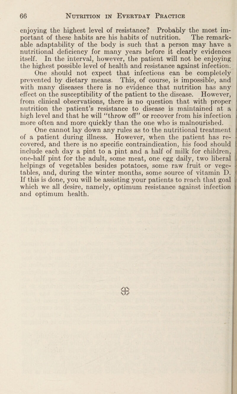 enjoying the highest level of resistance? Probably the most im¬ portant of these habits are his habits of nutrition. The remark¬ able adaptability of the body is such that a person may have a nutritional deficiency for many years before it clearly evidences itself. In the interval, however, the patient will not be enjoying the highest possible level of health and resistance against infection. One should not expect that infections can be completely prevented by dietary means. This, of course, is impossible, and with many diseases there is no evidence that nutrition has any effect on the susceptibility of the patient to the disease. However, from clinical observations, there is no question that with proper nutrition the patient’s resistance to disease is maintained at a j high level and that he will “throw off” or recover from his infection more often and more quickly than the one who is malnourished. One cannot lay down any rules as to the nutritional treatment ! of a patient during illness. However, when the patient has re¬ covered, and there is no specific contraindication, his food should include each day a pint to a pint and a half of milk for children, one-half pint for the adult, some meat, one egg daily, two liberal helpings of vegetables besides potatoes, some raw fruit or vege¬ tables, and, during the winter months, some source of vitamin D. I If this is done, you will be assisting your patients to reach that goal which we all desire, namely, optimum resistance against infection { and optimum health.