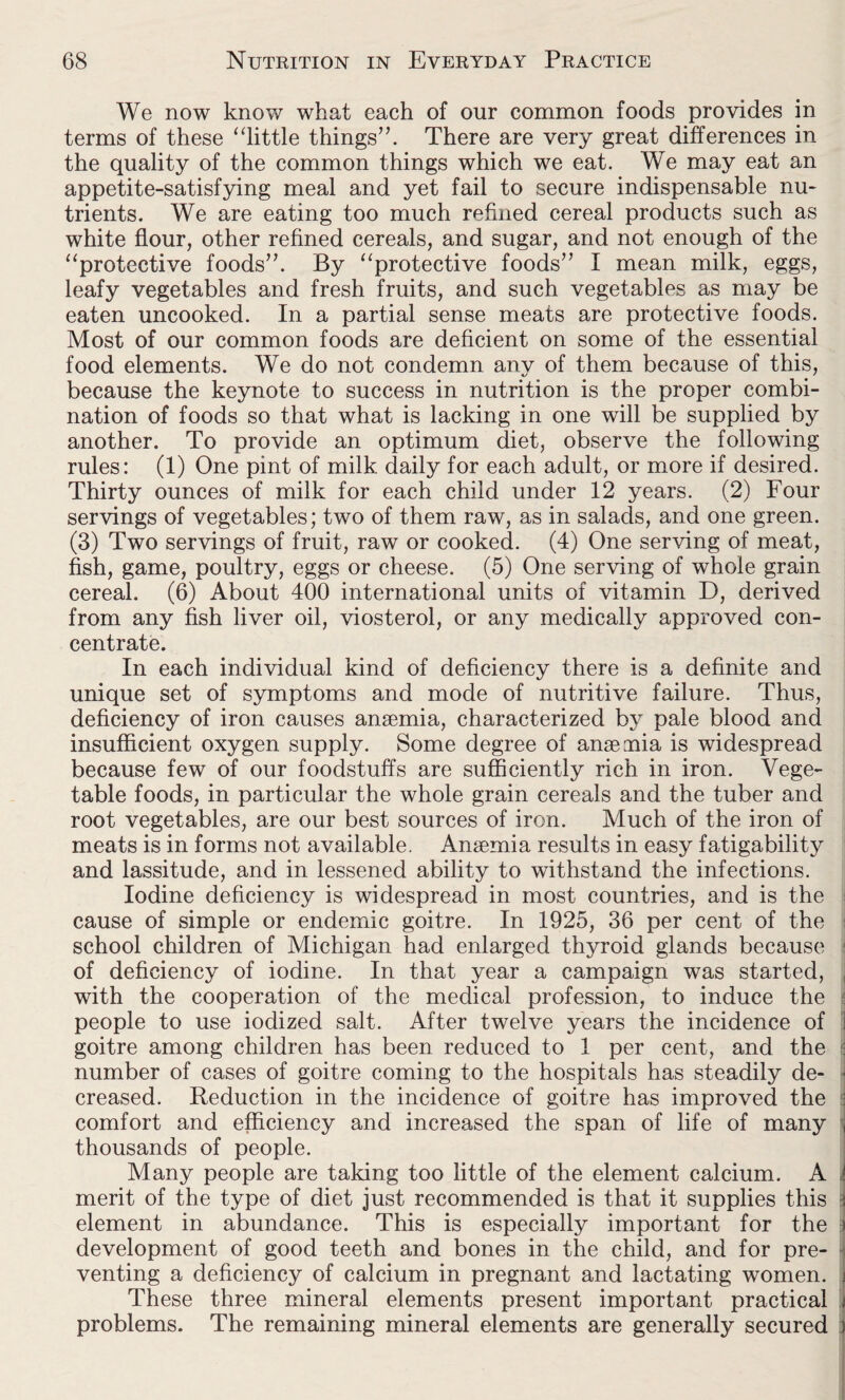 We now know what each of our common foods provides in terms of these “little things”. There are very great differences in the quality of the common things which we eat. We may eat an appetite-satisfying meal and yet fail to secure indispensable nu¬ trients. We are eating too much refined cereal products such as white flour, other refined cereals, and sugar, and not enough of the “protective foods”. By “protective foods” I mean milk, eggs, leafy vegetables and fresh fruits, and such vegetables as may be eaten uncooked. In a partial sense meats are protective foods. Most of our common foods are deficient on some of the essential food elements. We do not condemn anv of them because of this, because the keynote to success in nutrition is the proper combi¬ nation of foods so that what is lacking in one will be supplied by another. To provide an optimum diet, observe the following rules: (1) One pint of milk daily for each adult, or more if desired. Thirty ounces of milk for each child under 12 years. (2) Four servings of vegetables; two of them raw, as in salads, and one green. (3) Two servings of fruit, raw or cooked. (4) One serving of meat, fish, game, poultry, eggs or cheese. (5) One serving of whole grain cereal. (6) About 400 international units of vitamin D, derived from any fish liver oil, viosterol, or any medically approved con¬ centrate. In each individual kind of deficiency there is a definite and unique set of symptoms and mode of nutritive failure. Thus, deficiency of iron causes ansemia, characterized by pale blood and insufficient oxygen supply. Some degree of anseaiia is widespread because few of our foodstuffs are sufficiently rich in iron. Vege¬ table foods, in particular the whole grain cereals and the tuber and root vegetables, are our best sources of iron. Much of the iron of meats is in forms not available. Anaemia results in easy fatigability and lassitude, and in lessened ability to withstand the infections. Iodine deficiency is widespread in most countries, and is the cause of simple or endemic goitre. In 1925, 36 per cent of the school children of Michigan had enlarged thyroid glands because of deficiency of iodine. In that year a campaign was started, with the cooperation of the medical profession, to induce the people to use iodized salt. After twelve years the incidence of 1 goitre among children has been reduced to 1 per cent, and the number of cases of goitre coming to the hospitals has steadily de¬ creased. Reduction in the incidence of goitre has improved the comfort and efficiency and increased the span of life of many thousands of people. Many people are taking too little of the element calcium. A merit of the type of diet just recommended is that it supplies this element in abundance. This is especially important for the development of good teeth and bones in the child, and for pre¬ venting a deficiency of calcium in pregnant and lactating women. These three mineral elements present important practical problems. The remaining mineral elements are generally secured