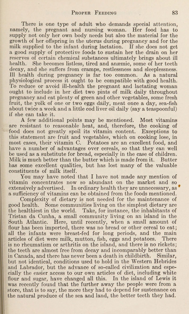 There is one type of adult who demands special attention, namely, the pregnant and nursing woman. Her food has to supply not only her own body needs but also the material for the growth of her offspring in the uterus during pregnancy and for the milk supplied to the infant during lactation. If she does not get a good supply of protective foods to sustain her the drain on her reserves of certain chemical substances ultimately brings about ill health. She becomes listless, tired and anaemic, some of her teeth decay, and she suffers from cramps, restlessness and sleeplessness. Ill health during pregnancy is far too common. As a natural physiological process it ought to be compatible with good health. To reduce or avoid ill-health the pregnant and lactating woman ought to include in her diet two pints of milk daily throughout pregnancy and eat plenty of green and other vegetables, some fresh fruit, the yolk of one or two eggs daily, meat once a day, sea-fish about twice a week and a little cod liver oil daily (say a teaspoonful) if she can take it. A few additional points may be mentioned. Most vitamins are resistant to reasonable heat, and, therefore, the cooking of food does not greatly spoil its vitamin content. Exceptions to this statement are fruit and vegetables, which on cooking lose, in most cases, their vitamin C. Potatoes are an excellent food, and have a number of advantages over cereals, so that they can well be used as a substitute for bread, especially in the case of children. Milk is much better than the butter which is made from it. Butter has some excellent qualities, but has lost many of the valuable constituents of milk itself. You may have noted that I have not made any mention of vitamin concentrates now so abundant on the market and so extensively advertised. In ordinary health they are unnecessary, as * a sufficiency of vitamins can be obtained from the foods mentioned. Complexity of dietary is not needed for the maintenance of good health. Some communities living on the simplest dietary are the healthiest in the world. Take, for instance, the inhabitants of Tristan da Cunha, a small community living on an island in the South Atlantic. Here, until recently, when a small amount of flour has been imported, there was no bread or other cereal to eat; all the infants were breast-fed for long periods, and the main articles of diet were milk, mutton, fish, eggs and potatoes. There is no rheumatism or arthritis on the island, and there is no rickets; the teeth are almost free from decay and incomparably better than in Canada, and there has never been a death in childbirth. Similar, but not identical, conditions used to hold in the Western Hebrides and Labrador, but the advance of so-called civilization and espe¬ cially the easier access to our own articles of diet, including white flour and sugar, have changed all this. In the island of Lewis it was recently found that the further away the people were from a store, that is to say, the more they had to depend for sustenance on the natural produce of the sea and land, the better teeth they had.