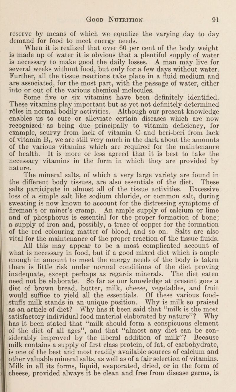 reserve by means of which we equalize the varying day to day demand for food to meet energy needs. When it is realized that over 60 per cent of the body weight is made up of water it is obvious that a plentiful supply of water is necessary to make good the daily losses. A man may live for several weeks without food, but only for a few days without water. Further, all the tissue reactions take place in a fluid medium and are associated, for the most part, with the passage of water, either into or out of the various chemical molecules. Some five or six vitamins have been definitely identified. These vitamins play important but as yet not definitely determined roles in normal bodily activities. Although our present knowledge enables us to cure or alleviate certain diseases which are now recognized as being due principally to vitamin deficiency, for example, scurvy from lack of vitamin C and beri-beri from lack of. vitamin Bi, we are still very much in the dark about the amounts of the various vitamins which are required for the maintenance of health. It is more or less agreed that it is best to take the necessary vitamins in the form in which they are provided by nature. The mineral salts, of which a very large variety are found in the different body tissues, are also essentials of the diet. These salts participate in almost all of the tissue activities. Excessive loss of a simple salt like sodium chloride, or common salt, during sweating is now known to account for the distressing symptoms of fireman’s or miner’s cramp. An ample supply of calcium or lime and of phosphorus is essential for the proper formation of bone; a supply of iron and, possibly, a trace of copper for the formation of the red colouring matter of blood, and so on. Salts are also vital for the maintenance of the proper reaction of the tissue fluids. All this may appear to be a most complicated account of what is necessary in food, but if a good mixed diet which is ample enough in amount to meet the energy needs of the body is taken there is little risk under normal conditions of the diet proving inadequate, except perhaps as regards minerals. The diet eaten need not be elaborate. So far as our knowledge at present goes a diet of brown bread, butter, milk, cheese, vegetables, and fruit would suffice to yield all the essentials. Of these various food¬ stuffs milk stands in an unique position. Why is milk so praised as an article of diet? Why has it been said that “milk is the most satisfactory individual food material elaborated by nature”? Why has it been stated that “milk should form a conspicuous element of the diet of all ages”, and that “almost any diet can be con¬ siderably improved by the liberal addition of milk”? Because milk contains a supply of first class protein, of fat, of carbohydrate, is one of the best and most readily available sources of calcium and other valuable mineral salts, as well as of a fair selection of vitamins. Milk in all its forms, liquid, evaporated, dried, or in the form of cheese, provided always it be clean and free from disease germs, is