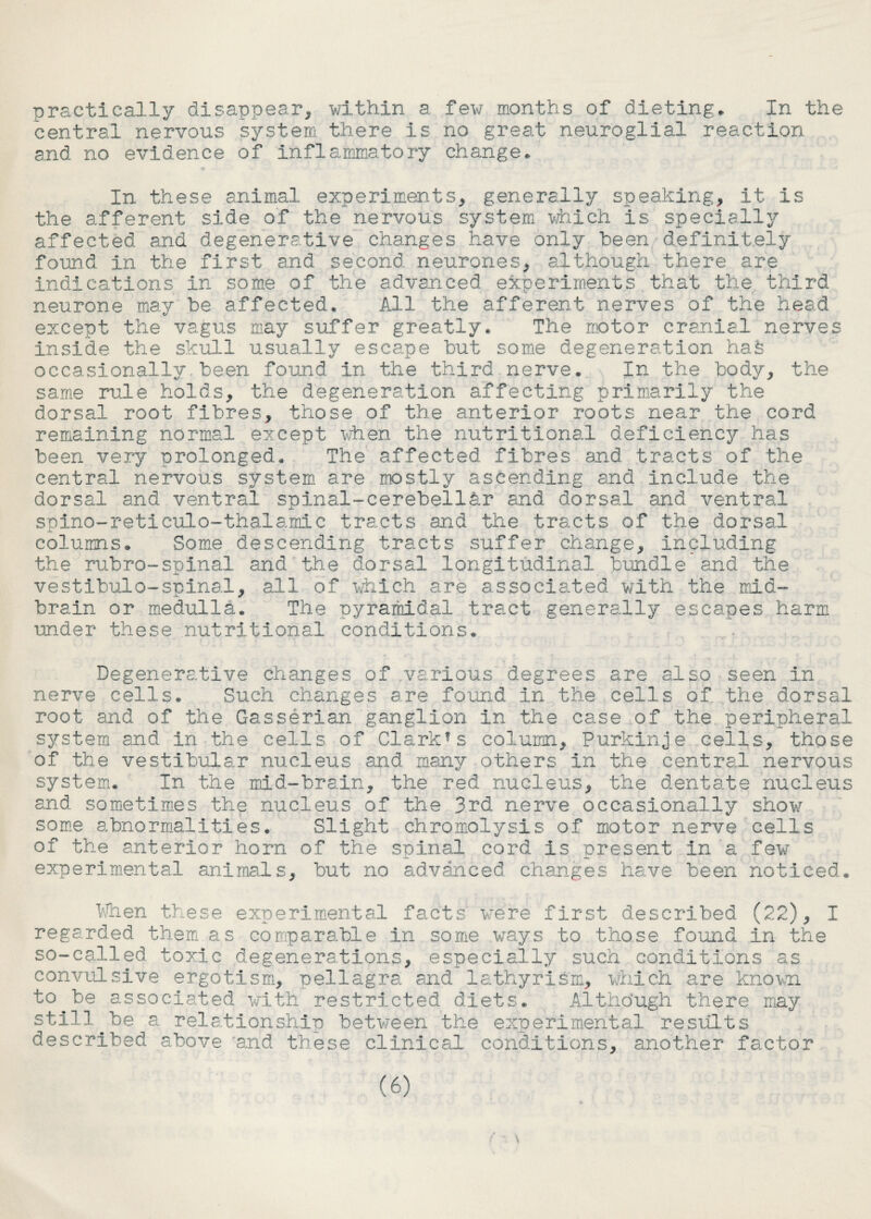 practically disappear, within a few months of dieting* In the central nervous system there is no great neuroglial reaction and no evidence of inflammatory change* In these animal experiments, generally speaking, it Is the afferent side of the nervous system which is specially affected and degenerative changes have only been definitely found in the first and second neurones, although there are indications in some of the advanced experiments that the third neurone may be affected* All the afferent nerves of the head except the vagus may suffer greatly* The motor cranial nerves inside the skull usually escape but some degeneration has occasionally.been found in the third nerve* In the body, the same rule holds, the degeneration affecting primarily the dorsal root fibres, those of the anterior roots near the cord remaining normal except when the nutritional deficiency has been very prolonged* The affected fibres and tracts of the central nervous system are mostly ascending and include the dorsal and ventral spinal-cerebel1ar and dorsal and ventral spIno~re11culo-1 halamic tracts and the tracts of the dorsal -j- ■ columns* Some descending tracts suffer change, including the rubro-spinal and the dorsal longitudinal bundle and the vestibule-spinal, all of which are associated with the mid- brain or medulla* The pyramidal tract generally escapes harm under these nutritional conditions* Degenerative changes of various degrees are also seen In nerve cells* Such changes ere found In the cells of the dorsal root and of the Gasserian ganglion in the case of the peripheral system and in the cells of Clarkes column, Purklnje cells, those of the vestibular nucleus and many others in the central nervous system* In the mid-brain, the red nucleus, the dentate nucleus and sometimes the nucleus of the 3rd nerve occasionally show some abnormalities* Slight chromolysis of motor nerve cells of the anterior horn of the spinal cord is present in a few experimental animals, but no advanced changes have been noticed* then these experimental facts were first described (22), I regarded them as comparable in some ways to those found in the so-called toxic degenerations, especially such conditions as convulsive ergotism, pellagra and lathyrisra, which are known to be associated with restricted diets* Although there may stilly be a relationship betwreen the experimental results described above and these clinical conditions, another factor (6) \