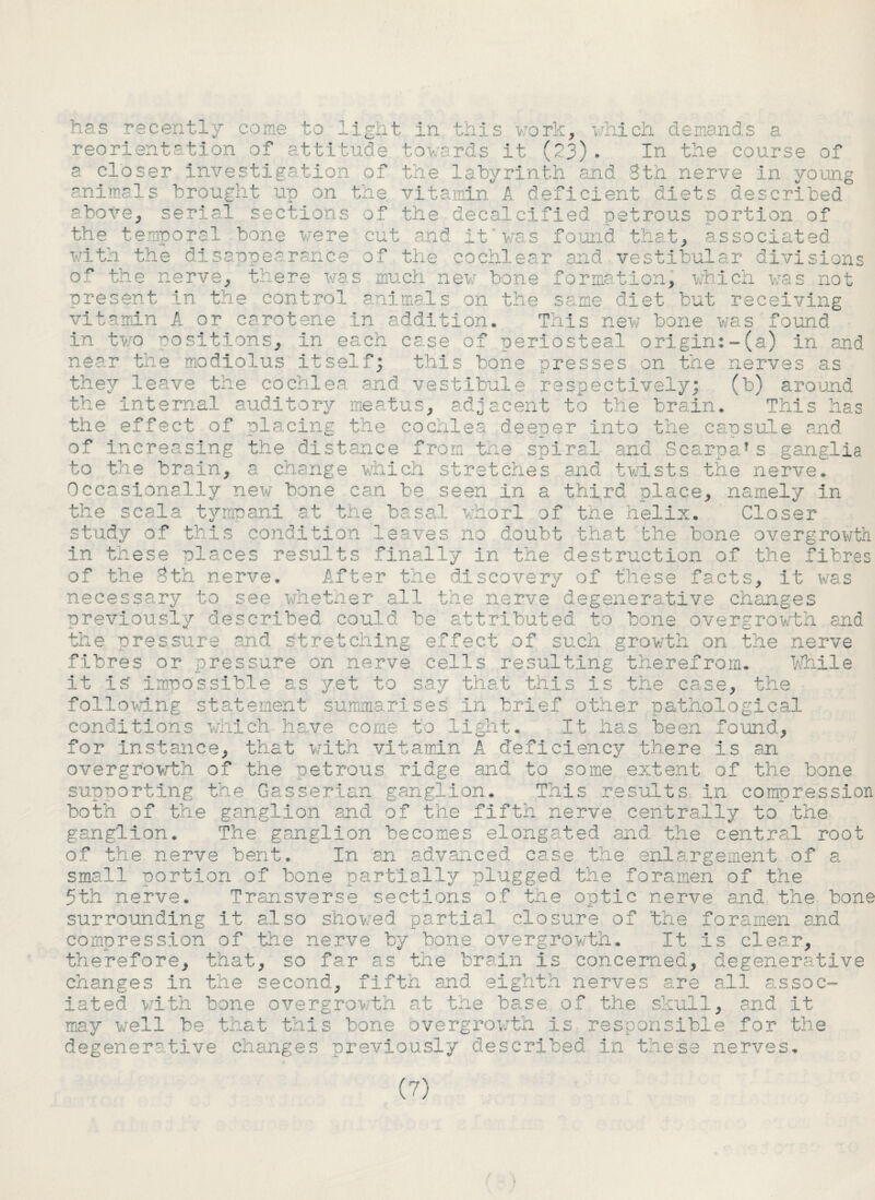 has recently come to light in this v;ork, which demands a reorientation of attitude towards it (23). In the course of a closer investigation of the labyrinth and 3th nerve in young animals brought up on the vitamin A deficient diets described above, serial sections of the decalcified petrous portion of the temporal bone were cut and it was found that, associated with the disappearance of the cochlear and vestibular divisions of the nerve, there was much new bone formation, which was not present in the control animals on the same diet but receiving vitamin A or carotene In addition. This new bone was found in two positions. In each case of periosteal origin:-(a) in and near the modiolus itselfj this bone presses on the nerves as they leave the cochlea and vestibule respectively; (b) around the Internal auditory meatus, adjacent to the brain. ' This has the effect of placing the cochlea deeper into the capsule and of increasing the distance from the spiral and Scarpa1s ganglia to the brain, a change which stretches and twists the nerve. Occasionally new bone can be seen in a third place, namely In the scsla tympani at the basal whorl of the helix. Closer study of this condition leaves no doubt that the bone overgrowth in these places results finally in the destruction of the fibres of the 8th nerve. After the discovery of these facts, it was necessary to see whether all the nerve degenerative change, s previously described could be attributed to bone overgrowth and the pressure and stretching effect of such growth on the nerve fibres or pressure on nerve cells resulting therefrom. While It IS impossible as yet to say that this is the case, the following statement summarises In brief other pathological conditions which have come to light. It has been found. for Instance, that with vitamin A deficiency there Is an overgrowth of the petrous ridge and to some extent of the bone supporting the Gasserian ganglion. This results in compression both of the ganglion and of the fifth nerve centrally to the ganglion. The ganglion becomes elongated and the central root of the nerve bent. In an advanced case the enlargement of a small portion of hone partially plugged the foramen of the 5th nerve. Transverse sections of the optic nerve and the bone surrounding it also showed partial closure of the foramen and compression of the nerve by bone overgrowth. It Is clear, therefore, that, so far as the brain is concerned, degenerative changes in the second, fifth and eighth nerves are all assoc¬ iated with hone overgrowth at the base of the skull, and it may well he that this hone overgrowth is responsible for the degenerative changes previously described in these nerves.