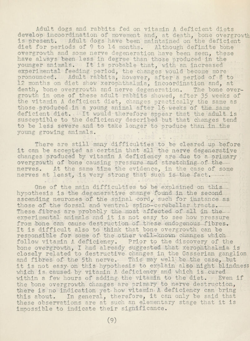 Adult dogs and rabbits fed on vitamin A deficient diets develop incoordination of movement and, at deaths bone overgrowth is present* Adult dogs have been maintained on the deficient diet for periods of 9 to 14 months* Although definite bone overgrowth and some nerve degeneration have been seen, these have always been less in degree than those produced in the younger animals* It is probable that, with an increased experimental feeding period, the changes would become more pronounced* Adult rabbits, however, after a period of 8 to 12 months on diet show xerophthalmia, incoordination and, at death, bone overgrowth and nerve degeneration* The bone over¬ growth in one of these adult rabbits showed, after 35 weeks of the vitamin A deficient diet, changes practically the same as those produced in a young animal after 16-weeks of tha_.same deficient diet* It would therefore appear that the ;adult Is susceptible to the deficiency described but that changes tend to be less severe and to take longer to produce than An..the young growing animals* There are still many difficulties to be cleared up before it can be accepted as certain that all the nerve degenerative changes produced by vitamin A deficiency are due to a primary overgrowth of bone causing pressure and stretching, of the nerves* At the same time the evidence, in the case of some nerves at least, is very strong that such is the fact* One of the main difficulties to be explained on this - hypothesis is the degenerative change found in the second ascending neurones of the spinal cord/ such for instance as those of the dorsal and ventral spino-cerebellar tracts* These .fibres are probably the most affected of all in the-. experimental an1 male and it is not easy to see how pressure from bone can cause- destruction of these endogenous fibres* It is difficult also to think that bone overgrowth can be responsible for some of the- other well-known changes which follow vitamin A deficiency* Prior to the discovery of the bone overgrowth, I had already suggested that xerophthalmia Is closely related to destructive changes in the Gasserian ganglion and fibres of the 5th nerve. This may well be the case, but it Is not easy*on this hypothesis to explain also night blindness which Is caused, by vitamin A deficiency and which is cured within a few hours of adding the vitamin to the diet* Even if the bone overgrowth changes are primary to nerve destruction, there is no indication yet how vitamin A deficiency can bring this about* In general, therefore. It can only be said that these observations are at such an elementary stage that it is impossible to indicate their significance*