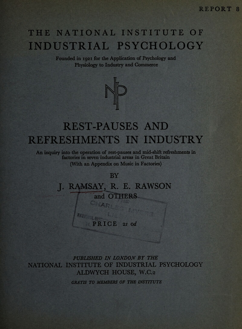 REPORT 8 THE NATIONAL INSTITUTE OF INDUSTRIAL PSYCHOLOGY Founded in 1921 for the Application of Psychology and Physiology to Industry and Commerce T7 REST-PAUSES AND REFRESHMENTS IN INDUSTRY An inquiry into the operation of rest-pauses and mid-shift refreshments in factories in seven industrial areas in Great Britain (With an Appendix on Music in Factories) BY J. RAMSAY, R. E. RAWSON f ' and OTHERS , 'm jl ' r. rt-u f ~ . >rt.*v & /•-• ' ■: ■Wk I* > , \^ / ' • I '^.^1 n-,r If. '*?•** PRICE 2iorf PUBLISHED IN LONDON BT THE NATIONAL INSTITUTE OF INDUSTRIAL PSYCHOLOGY ALDWYCH HOUSE, W.C.2 GRATIS TO MEMBERS OF THE INSTITUTE