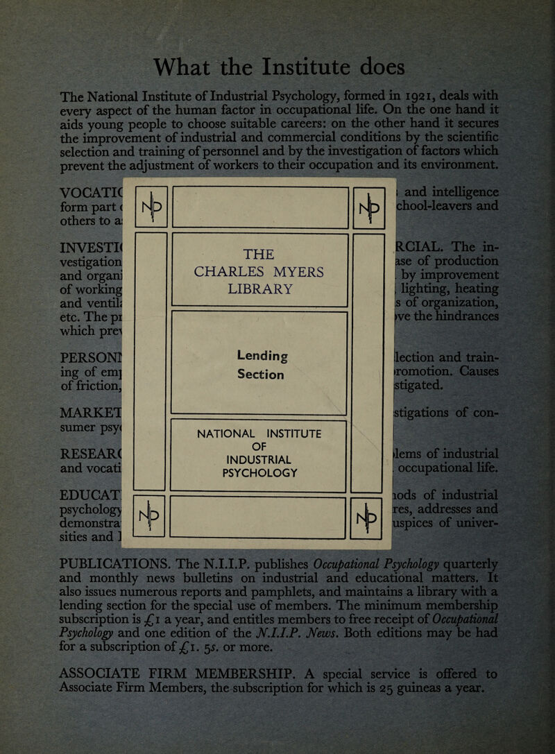 What the Institute does The National Institute of Industrial Psychology, formed in 1921, deals with every aspect of the human factor in occupational life. On the one hand it aids young people to choose suitable careers: on the other hand it secures the improvement of industrial and commercial conditions by the scientific selection and training of personnel and by the investigation of factors which prevent the adjustment of workers to their occupation and its environment. VOCATIC form part < others to ai INVESTK vestigation and organi of working and ventik etc. The pi which pre^ PERSONI ing of emj of friction, MARKET sumer psy< RESEARC and vocati EDUCAT psychology demonstra sities and 1 rJ THE CHARLES MYERS LIBRARY Lending Section NATIONAL INSTITUTE OF INDUSTRIAL PSYCHOLOGY P D and intelligence chool-leavers and RCIAL. The in- ise of production by improvement lighting, heating s of organization, >ve the hindrances (lection and train- promotion. Causes stigated. stigations of con- lems of industrial occupational life. lods of industrial res, addresses and uspices of univer- I PUBLICATIONS. The N.I.I.P. publishes Occupational Psychology quarterly and monthly news bulletins on industrial and educational matters. It also issues numerous reports and pamphlets, and maintains a library with a lending section for the special use of members. The minimum membership subscription is £1 a year, and entitles members to free receipt of Occupational Psychology and one edition of the N.I.I.P. News. Both editions may be had for a subscription of £1. 5s. or more. ASSOCIATE FIRM MEMBERSHIP. A special service is offered to Associate Firm Members, the subscription for which is 25 guineas a year.