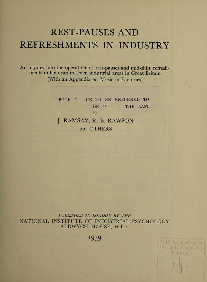 REST-PAUSES AND REFRESHMENTS IN INDUSTRY An inquiry into the operation of rest-pauses and mid-shift refresh¬ ments in factories in seven industrial areas in Great Britain (With an Appendix on Music in Factories) BOOK T' UE TO BE RETURNED TO OR m THE LAST J. RAMSAY, R. E. RAWSON and OTHERS PUBLISHED IN LONDON BY THE NATIONAL INSTITUTE OF INDUSTRIAL PSYCHOLOGY ALDWYCH HOUSE, W.C.2