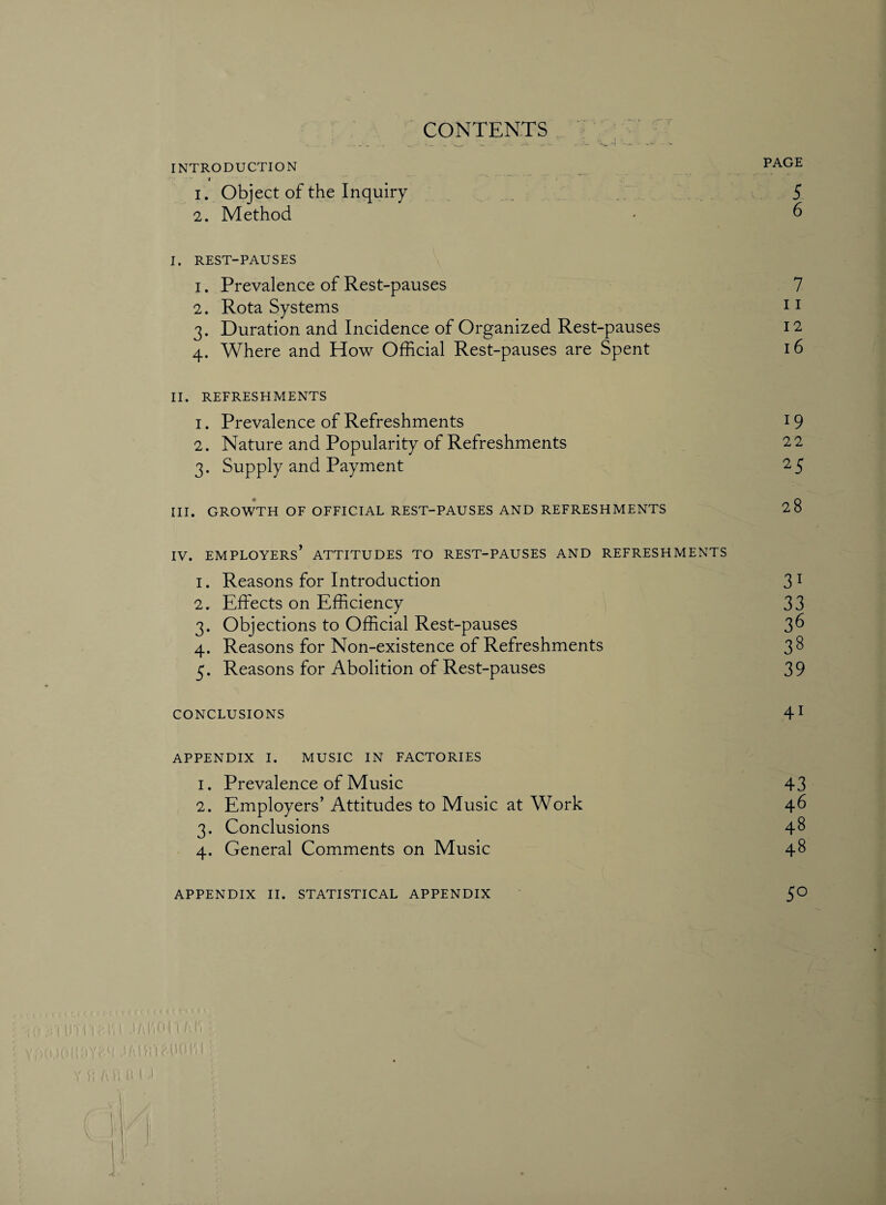 CONTENTS J • ^ INTRODUCTION i 1. Object of the Inquiry 2. Method I. REST-PAUSES 1. Prevalence of Rest-pauses 2. Rota Systems 3. Duration and Incidence of Organized Rest-pauses 4. Where and How Official Rest-pauses are Spent II. REFRESHMENTS 1. Prevalence of Refreshments 2. Nature and Popularity of Refreshments 3. Supply and Payment III. GROWTH OF OFFICIAL REST-PAUSES AND REFRESHMENTS IV. employers’ ATTITUDES TO REST-PAUSES AND REFRESHMENTS 1. Reasons for Introduction 2. Effects on Efficiency 3. Objections to Official Rest-pauses 4. Reasons for Non-existence of Refreshments 5. Reasons for Abolition of Rest-pauses CONCLUSIONS APPENDIX I. MUSIC IN FACTORIES 1. Prevalence of Music 2. Employers’ Attitudes to Music at Work 3. Conclusions 4. General Comments on Music APPENDIX II. STATISTICAL APPENDIX ' (!) U'j I'l Eli l JAI1OU I'A'i ■ Vi)iU0l!5Y(-(! .lAIfI‘1 Alio I'l [ ; PAGE 5 6 7 11 12 16 19 22 25 28 31 33 36 38 39 41 43 46 48 48 5° / •