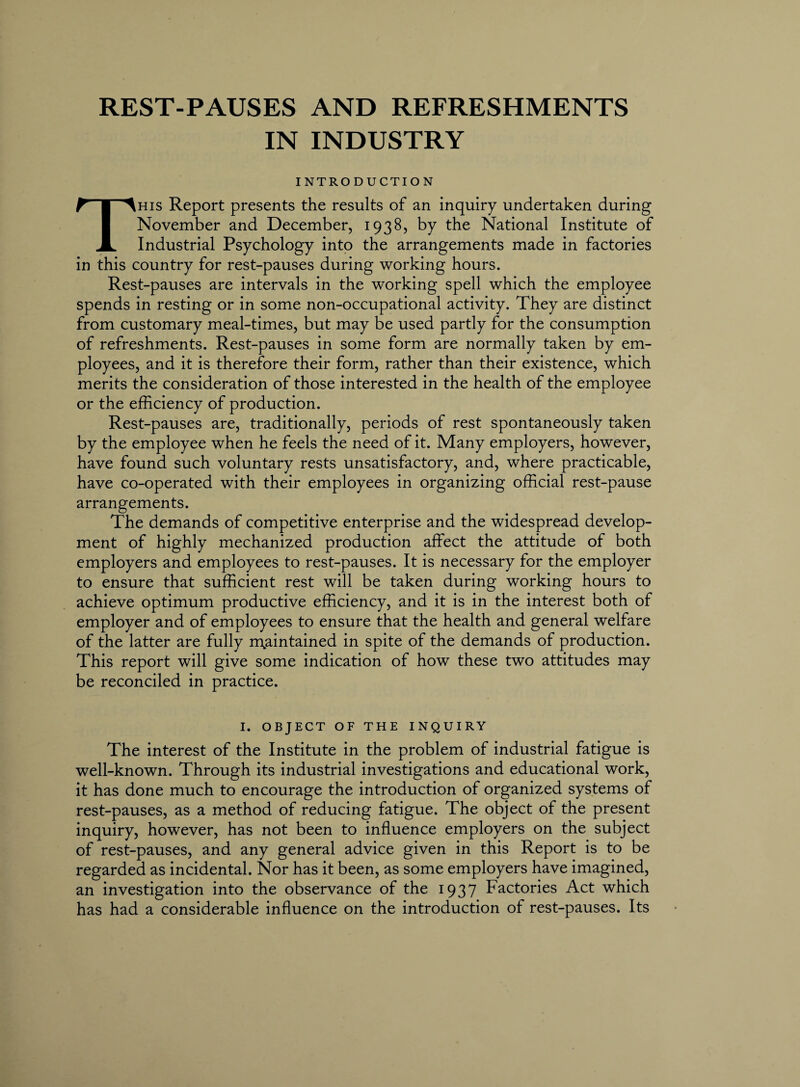 REST-PAUSES AND REFRESHMENTS IN INDUSTRY INTRODUCTION This Report presents the results of an inquiry undertaken during November and December, 1938, by the National Institute of Industrial Psychology into the arrangements made in factories in this country for rest-pauses during working hours. Rest-pauses are intervals in the working spell which the employee spends in resting or in some non-occupational activity. They are distinct from customary meal-times, but may be used partly for the consumption of refreshments. Rest-pauses in some form are normally taken by em¬ ployees, and it is therefore their form, rather than their existence, which merits the consideration of those interested in the health of the employee or the efficiency of production. Rest-pauses are, traditionally, periods of rest spontaneously taken by the employee when he feels the need of it. Many employers, however, have found such voluntary rests unsatisfactory, and, where practicable, have co-operated with their employees in organizing official rest-pause arrangements. The demands of competitive enterprise and the widespread develop¬ ment of highly mechanized production affect the attitude of both employers and employees to rest-pauses. It is necessary for the employer to ensure that sufficient rest will be taken during working hours to achieve optimum productive efficiency, and it is in the interest both of employer and of employees to ensure that the health and general welfare of the latter are fully maintained in spite of the demands of production. This report will give some indication of how these two attitudes may be reconciled in practice. I. OBJECT OF THE INQUIRY The interest of the Institute in the problem of industrial fatigue is well-known. Through its industrial investigations and educational work, it has done much to encourage the introduction of organized systems of rest-pauses, as a method of reducing fatigue. The object of the present inquiry, however, has not been to influence employers on the subject of rest-pauses, and any general advice given in this Report is to be regarded as incidental. Nor has it been, as some employers have imagined, an investigation into the observance of the 1937 Factories Act which has had a considerable influence on the introduction of rest-pauses. Its