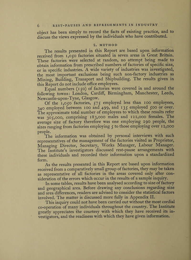 object has been simply to record the facts of existing practice, and to discuss the views expressed by the individuals who have contributed. 2. METHOD The results presented in this Report are based upon information received from 1,050 factories situated in seven areas in Great Britain. These factories were selected at random, no attempt being made to obtain information from prescribed numbers of factories of specific size, or in specific industries. A wide variety of industries was investigated, the most important exclusions being such non-factory industries as Mining, Building, Transport and Shipbuilding. The results given in this Report do not include office employees. Equal numbers (150) of factories were covered in and around the following towns: London, Cardiff, Birmingham, Manchester, Leeds, Newcastle-upon-Tyne, Glasgow. Of the 1,050 factories, 575 employed less than 100 employees, 340 employed between 100 and 499, and 135 employed 500 or over. The approximate total number of employees to which these results refer was 305,000, comprising 183,000 males and 122,000 females. The average size of factory therefore was one employing 290 people, the sizes ranging from factories employing 5 to those employing over 12,000 people. The information was obtained by personal interviews with such representatives of the management of the factories visited as Proprietor, Managing Director, Secretary, Works Manager, Labour Manager. The Institute’s investigators discussed rest-pause arrangements with these individuals and recorded their information upon a standardized form. As the results presented in this Report are based upon information received from a comparatively small group of factories, they may be taken as representative of all factories in the areas covered only after con¬ sideration of the errors which occur in the results of a sample inquiry. In some tables, results have been analysed according to size of factory and geographical area. Before drawing any conclusions regarding size and area differences, readers are advised to consider the statistical factors involved. The matter is discussed more fully in Appendix II. This inquiry could not have been carried out without the most cordial co-operation of many individuals throughout the country. The Institute greatly appreciates the courtesy with which they have received its in¬ vestigators, and the readiness with which they have given information.