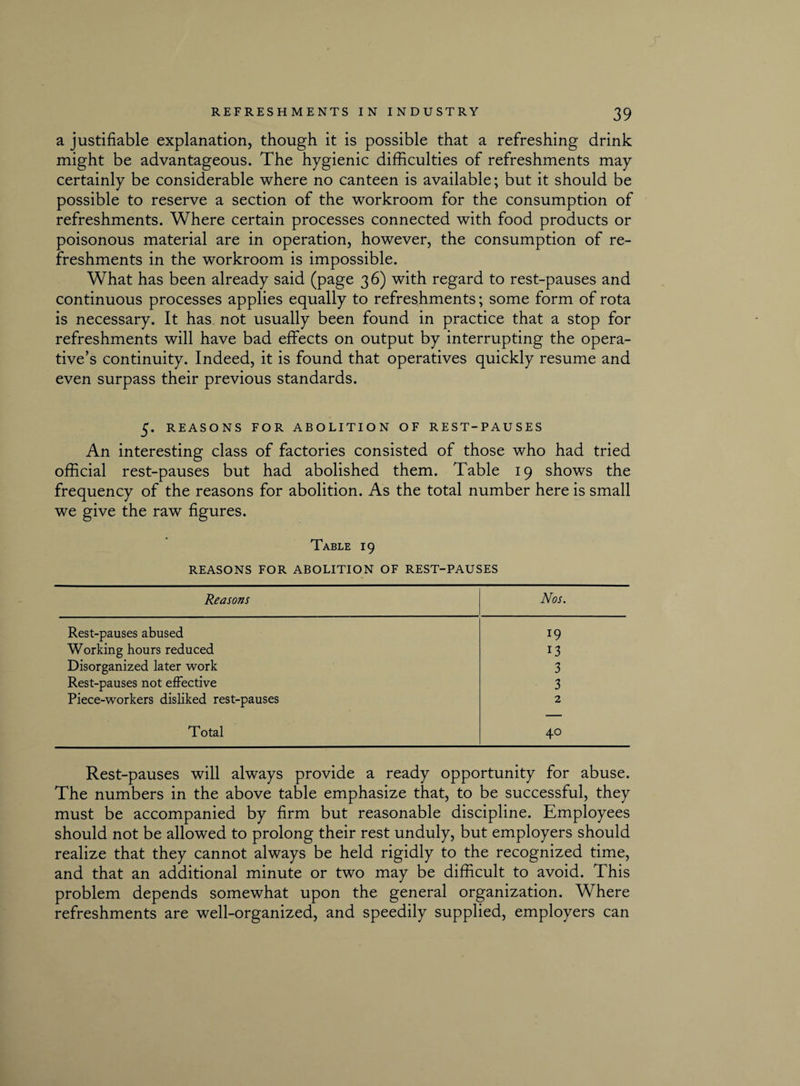 a justifiable explanation, though it is possible that a refreshing drink might be advantageous. The hygienic difficulties of refreshments may certainly be considerable where no canteen is available; but it should be possible to reserve a section of the workroom for the consumption of refreshments. Where certain processes connected with food products or poisonous material are in operation, however, the consumption of re¬ freshments in the workroom is impossible. What has been already said (page 36) with regard to rest-pauses and continuous processes applies equally to refreshments; some form of rota is necessary. It has not usually been found in practice that a stop for refreshments will have bad effects on output by interrupting the opera¬ tive’s continuity. Indeed, it is found that operatives quickly resume and even surpass their previous standards. 5. REASONS FOR ABOLITION OF REST-PAUSES An interesting class of factories consisted of those who had tried official rest-pauses but had abolished them. Table 19 shows the frequency of the reasons for abolition. As the total number here is small we give the raw figures. Table 19 REASONS FOR ABOLITION OF REST-PAUSES Reasons Nos. Rest-pauses abused 19 Working hours reduced 13 Disorganized later work 3 Rest-pauses not effective 3 Piece-workers disliked rest-pauses 2 Total 40 Rest-pauses will always provide a ready opportunity for abuse. The numbers in the above table emphasize that, to be successful, they must be accompanied by firm but reasonable discipline. Employees should not be allowed to prolong their rest unduly, but employers should realize that they cannot always be held rigidly to the recognized time, and that an additional minute or two may be difficult to avoid. This problem depends somewhat upon the general organization. Where refreshments are well-organized, and speedily supplied, employers can