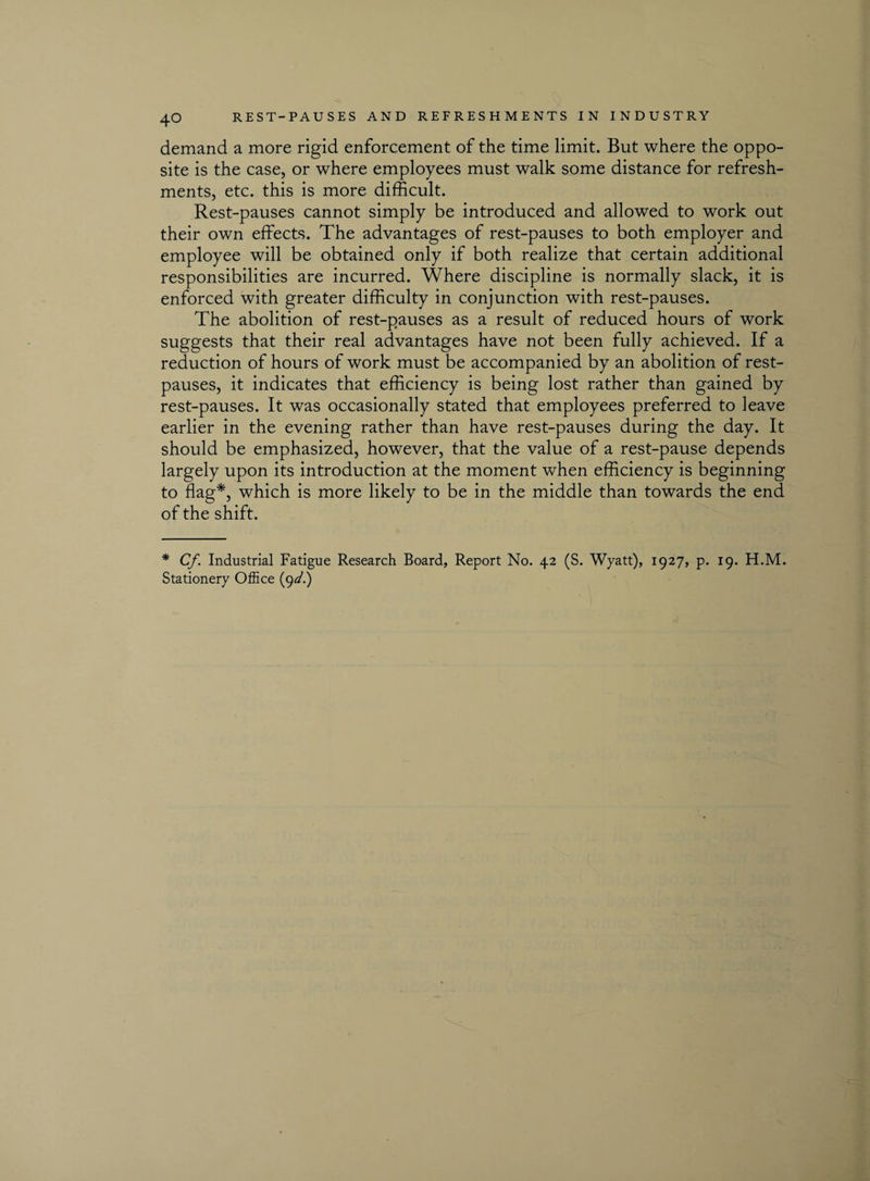 demand a more rigid enforcement of the time limit. But where the oppo¬ site is the case, or where employees must walk some distance for refresh¬ ments, etc. this is more difficult. Rest-pauses cannot simply be introduced and allowed to work out their own effects. The advantages of rest-pauses to both employer and employee will be obtained only if both realize that certain additional responsibilities are incurred. Where discipline is normally slack, it is enforced with greater difficulty in conjunction with rest-pauses. The abolition of rest-pauses as a result of reduced hours of work suggests that their real advantages have not been fully achieved. If a reduction of hours of work must be accompanied by an abolition of rest- pauses, it indicates that efficiency is being lost rather than gained by rest-pauses. It was occasionally stated that employees preferred to leave earlier in the evening rather than have rest-pauses during the day. It should be emphasized, however, that the value of a rest-pause depends largely upon its introduction at the moment when efficiency is beginning to flag*, which is more likely to be in the middle than towards the end of the shift. * Cf. Industrial Fatigue Research Board, Report No. 42 (S. Wyatt), 1927, p. 19. H.M.