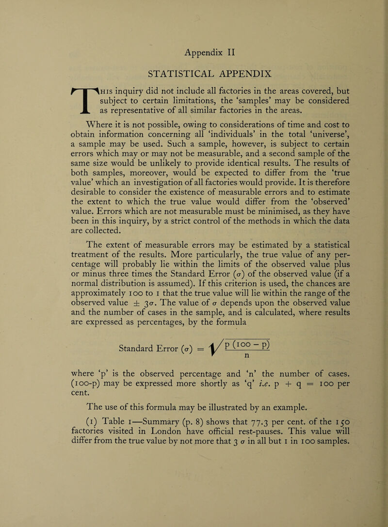 STATISTICAL APPENDIX This inquiry did not include all factories in the areas covered, but subject to certain limitations, the ‘samples’ may be considered as representative of all similar factories in the areas. Where it is not possible, owing to considerations of time and cost to obtain information concerning all ‘individuals’ in the total ‘universe’, a sample may be used. Such a sample, however, is subject to certain errors which may or may not be measurable, and a second sample of the same size would be unlikely to provide identical results. The results of both samples, moreover, would be expected to differ from the ‘true value’ which an investigation of all factories would provide. It is therefore desirable to consider the existence of measurable errors and to estimate the extent to which the true value would differ from the ‘observed’ value. Errors which are not measurable must be minimised, as they have been in this inquiry, by a strict control of the methods in which the data are collected. The extent of measurable errors may be estimated by a statistical treatment of the results. More particularly, the true value of any per¬ centage will probably lie within the limits of the observed value plus or minus three times the Standard Error (o-) of the observed value (if a normal distribution is assumed). If this criterion is used, the chances are approximately i oo to i that the true value will lie within the range of the observed value ± 30-. The value of a depends upon the observed value and the number of cases in the sample, and is calculated, where results are expressed as percentages, by the formula Standard Error (cr) = P (IQQ—P) where ‘p’ is the observed percentage and ‘n’ the number of cases. (100-p) may be expressed more shortly as ‘q’ i.e. p + q = 100 per cent. The use of this formula may be illustrated by an example. (1) Table 1—Summary (p. 8) shows that 77.3 per cent, of the 150 factories visited in London have official rest-pauses. This value will