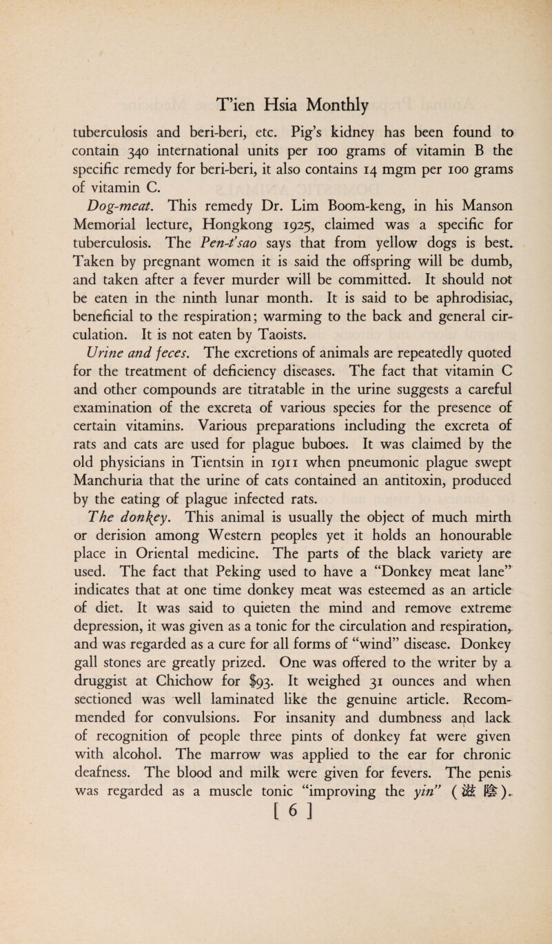 tuberculosis and beri-beri, etc. Pig’s kidney has been found to contain 340 international units per 100 grams of vitamin B the specific remedy for beri-beri, it also contains 14 mgm per 100 grams of vitamin C. Dog-meat, This remedy Dr. Lim Boom-keng, in his Manson Memorial lecture, Hongkong 1925, claimed was a specific for tuberculosis. The Pen-fsao says that from yellow dogs is best. Taken by pregnant women it is said the offspring will be dumb, and taken after a fever murder will be committed. It should not be eaten in the ninth lunar month. It is said to be aphrodisiac, beneficial to the respiration; warming to the back and general cir¬ culation. It is not eaten by Taoists. Urine and feces. The excretions of animals are repeatedly quoted for the treatment of deficiency diseases. The fact that vitamin C and other compounds are titratable in the urine suggests a careful examination of the excreta of various species for the presence of certain vitamins. Various preparations including the excreta of rats and cats are used for plague buboes. It was claimed by the old physicians in Tientsin in 1911 when pneumonic plague swept Manchuria that the urine of cats contained an antitoxin, produced by the eating of plague infected rats. The don\ey. This animal is usually the object of much mirth or derision among Western peoples yet it holds an honourable place in Oriental medicine. The parts of the black variety are used. The fact that Peking used to have a “Donkey meat lane” indicates that at one time donkey meat was esteemed as an article of diet. It was said to quieten the mind and remove extreme depression, it was given as a tonic for the circulation and respiration,, and was regarded as a cure for all forms of “wind” disease. Donkey gall stones are greatly prized. One was offered to the writer by a druggist at Chichow for $93. It weighed 31 ounces and when sectioned was well laminated like the genuine article. Recom¬ mended for convulsions. For insanity and dumbness and lack of recognition of people three pints of donkey fat were given with alcohol. The marrow was applied to the ear for chronic deafness. The blood and milk were given for fevers. The penis was regarded as a muscle tonic “improving the yin” (M I#)