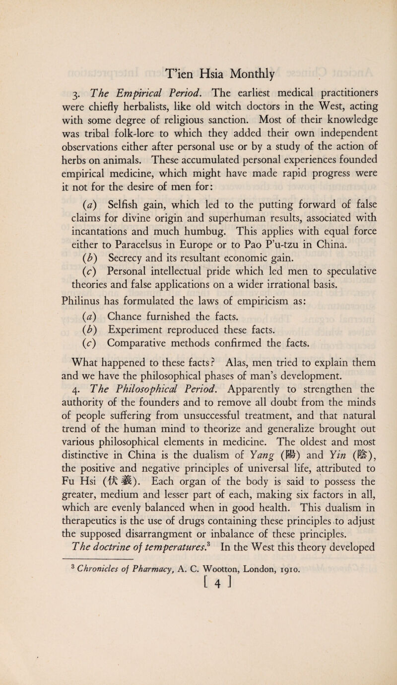 3. The Empirical Period. The earliest medical practitioners were chiefly herbalists, like old witch doctors in the West, acting with some degree of religious sanction. Most of their knowledge was tribal folk-lore to which they added their own independent observations either after personal use or by a study of the action of herbs on animals. These accumulated personal experiences founded empirical medicine, which might have made rapid progress were it not for the desire of men for: (1a) Selfish gain, which led to the putting forward of false claims for divine origin and superhuman results, associated with incantations and much humbug. This applies with equal force either to Paracelsus in Europe or to Pao P’u-tzu in China. (b) Secrecy and its resultant economic gain. (c) Personal intellectual pride which led men to speculative theories and false applications on a wider irrational basis. Philinus has formulated the laws of empiricism as: (a) Chance furnished the facts. (h) Experiment reproduced these facts. (c) Comparative methods confirmed the facts. What happened to these facts ? Alas, men tried to explain them and we have the philosophical phases of man’s development. 4. The Philosophical Period. Apparently to strengthen the authority of the founders and to remove all doubt from the minds of people suffering from unsuccessful treatment, and that natural trend of the human mind to theorize and generalize brought out various philosophical elements in medicine. The oldest and most distinctive in China is the dualism of Yang (i§) and Yin (li?), the positive and negative principles of universal life, attributed to Fu Hsi (ffc H). Each organ of the body is said to possess the greater, medium and lesser part of each, making six factors in all, which are evenly balanced when in good health. This dualism in therapeutics is the use of drugs containing these principles .to adjust the supposed disarrangment or inbalance of these principles. The doctrine of temperatures.3 In the West this theory developed 3 Chronicles of Pharmacy, A. C. Wootton, London, 1910.