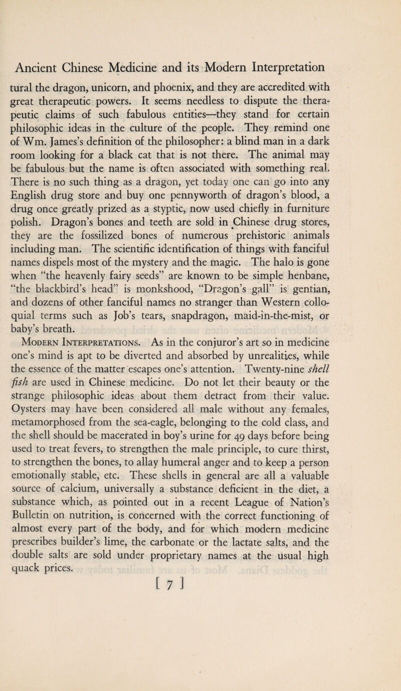 tural the dragon, unicorn, and phoenix, and they are accredited with great therapeutic powers. It seems needless to dispute the thera¬ peutic claims of such fabulous entities—they stand for certain philosophic ideas in the culture of the people. They remind one of Wm. James’s definition of the philosopher: a blind man in a dark room looking for a black cat that is not there. The animal may be fabulous but the name is often associated with something real. There is no such thing as a dragon, yet today one can go into any English drug store and buy one pennyworth of dragon’s blood, a drug once greatly prized as a styptic, now used chiefly in furniture polish. Dragon’s bones and teeth are sold in Chinese drug stores, they are the fossilized bones of numerous prehistoric animals including man. The scientific identification of things with fanciful names dispels most of the mystery and the magic. The halo is gone when “the heavenly fairy seeds” are known to be simple henbane, “the blackbird’s head” is monkshood, “Dragon’s gall” is gentian, and dozens of other fanciful names no stranger than Western collo¬ quial terms such as Job’s tears, snapdragon, maid-in-the-mist, or baby’s breath. Modern Interpretations. As in the conjuror’s art so in medicine one’s mind is apt to be diverted and absorbed by unrealities, while the essence of the matter escapes one’s attention. Twenty-nine shell fish are used in Chinese medicine. Do not let their beauty or the strange philosophic ideas about them detract from their value. Oysters may have been considered all male without any females, metamorphosed from the sea-eagle, belonging to the cold class, and the shell should be macerated in boy’s urine for 49 days before being used to treat fevers, to strengthen the male principle, to cure thirst, to strengthen the bones, to allay humeral anger and to keep a person emotionally stable, etc. These shells in general are all a valuable source of calcium, universally a substance deficient in the diet, a substance which, as pointed out in a recent League of Nation’s Bulletin on nutrition, is concerned with the correct functioning of almost every part of the body, and for which modern medicine prescribes builder’s lime, the carbonate or the lactate salts, and the double salts are sold under proprietary names at the usual high quack prices.
