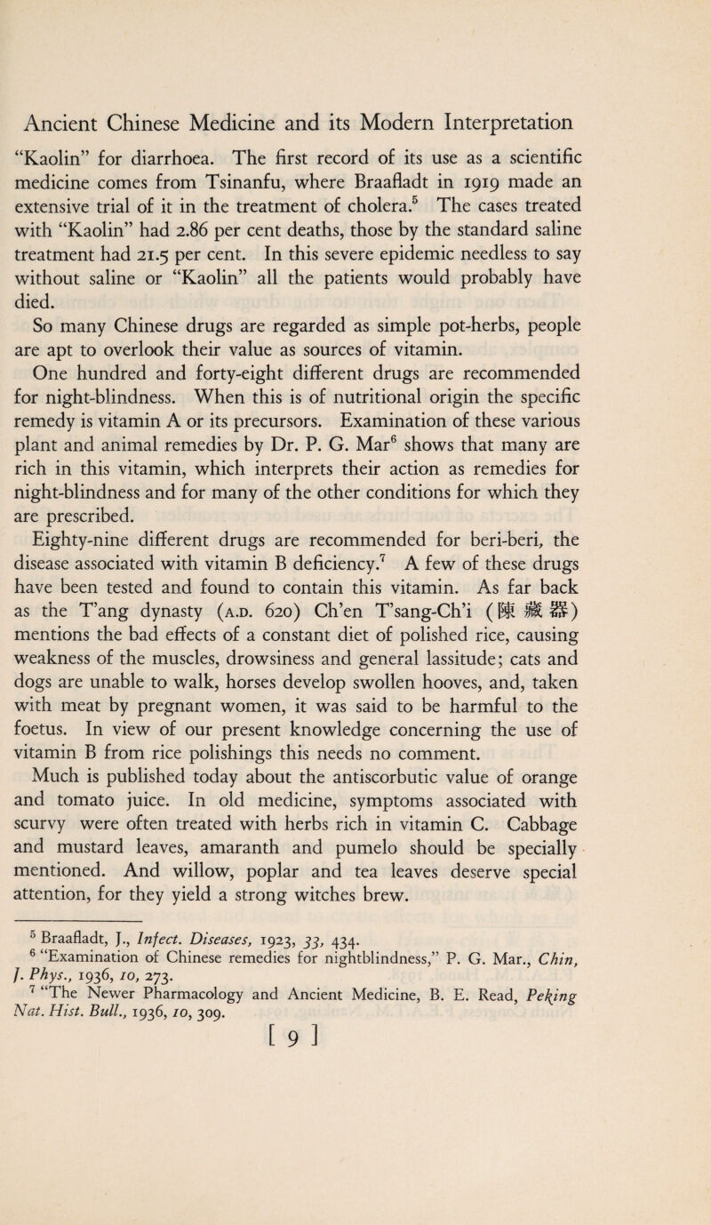 “Kaolin” for diarrhoea. The first record of its use as a scientific medicine comes from Tsinanfu, where Braafladt in 1919 made an extensive trial of it in the treatment of cholera.5 The cases treated with “Kaolin” had 2.86 per cent deaths, those by the standard saline treatment had 21.5 per cent. In this severe epidemic needless to say without saline or “Kaolin” all the patients would probably have died. So many Chinese drugs are regarded as simple pot-herbs, people are apt to overlook their value as sources of vitamin. One hundred and forty-eight different drugs are recommended for night-blindness. When this is of nutritional origin the specific remedy is vitamin A or its precursors. Examination of these various plant and animal remedies by Dr. P. G. Mar6 shows that many are rich in this vitamin, which interprets their action as remedies for night-blindness and for many of the other conditions for which they are prescribed. Eighty-nine different drugs are recommended for beri-beri, the disease associated with vitamin B deficiency.7 A few of these drugs have been tested and found to contain this vitamin. As far back as the T’ang dynasty (a.d. 620) Ch’en T’sang-Ch’i ([ill lit IS) mentions the bad effects of a constant diet of polished rice, causing weakness of the muscles, drowsiness and general lassitude; cats and dogs are unable to walk, horses develop swollen hooves, and, taken with meat by pregnant women, it was said to be harmful to the foetus. In view of our present knowledge concerning the use of vitamin B from rice polishings this needs no comment. Much is published today about the antiscorbutic value of orange and tomato juice. In old medicine, symptoms associated with scurvy were often treated with herbs rich in vitamin C. Cabbage and mustard leaves, amaranth and pumelo should be specially mentioned. And willow, poplar and tea leaves deserve special attention, for they yield a strong witches brew. 0 Braafladt, J., Infect. Diseases, 1923, 33, 434. 6 “Examination of Chinese remedies for nightblindness,” P. G. Mar., Chin, /. Phys., 1936, 10, 273. 7 “The Newer Pharmacology and Ancient Medicine, B. E. Read, Peking Nat. Hist. Bull., 1936,10, 309.