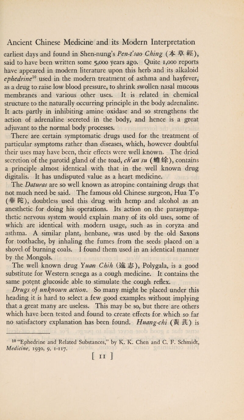 earliest days and found in Shen-nung’s Pen-t’sao Ching H), said to have been written some 5,000 years ago. Quite 1,000 reports have appeared in modern literature upon this herb and its alkaloid ephedrine10 used in the modern treatment of asthma and hayfever, as a drug to raise low blood pressure, to shrink swollen nasal mucous membranes and various other uses. It is related in chemical structure to the naturally occurring principle in the body adrenaline. It acts partly in inhibiting amine oxidase and so strengthens the action of adrenaline secreted in the body, and hence is a great adjuvant to the normal body processes. There are certain symptomatic drugs used for the treatment of particular symptoms rather than diseases, which, however doubtful their uses may have been, their effects were well known. The dried secretion of the parotid gland of the toad, cK an su (Jft &k), contains a principle almost identical with that in the well known drug digitalis. It has undisputed value as a heart medicine. The Daturas are so well known as atropine containing drugs that not much need be said. The famous old Chinese surgeon, Hua T’o (# PE), doubtless used this drug with hemp and alcohol as an anesthetic for doing his operations. Its action on the parasympa¬ thetic nervous system would explain many of its old uses, some of which are identical with modern usage, such as in coryza and asthma. A similar plant, henbane, was used by the old Saxons for toothache, by inhaling the fumes from the seeds placed on a shovel of burning coals. I found them used in an identical manner by the Mongols. The well known drug Yuan Chih (*£>£), Polygala, is a good substitute for Western senega as a cough medicine. It contains the same potent glucoside able to stimulate the cough reflex. Drugs of unknown action. So many might be placed under this heading it is hard to select a few good examples without implying that a great many are useless. This may be so, but there are others which have been tested and found to create effects for which so far no satisfactory explanation has been found. Huang-chi (Hf is 10 “Ephedrine and Related Substances,” by K. K. Chen and C. F. Schmidt, Medicine, 1930, 9, 1-117.