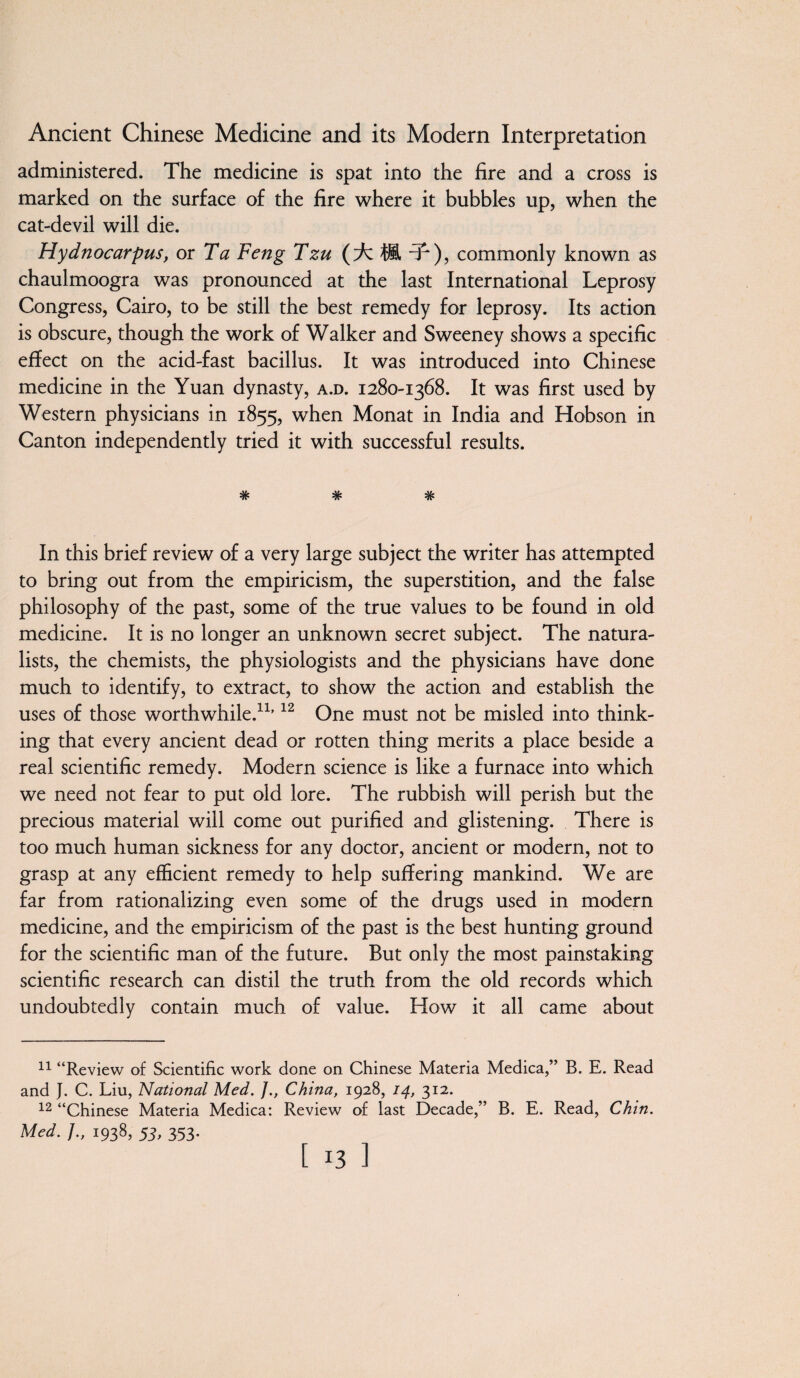 administered. The medicine is spat into the fire and a cross is marked on the surface of the fire where it bubbles up, when the cat-devil will die. Hydnocarpus, or Ta Feng Tzu (icft-f ), commonly known as chaulmoogra was pronounced at the last International Leprosy Congress, Cairo, to be still the best remedy for leprosy. Its action is obscure, though the work of Walker and Sweeney shows a specific effect on the acid-fast bacillus. It was introduced into Chinese medicine in the Yuan dynasty, a.d. 1280-1368. It was first used by Western physicians in 1855, when Monat in India and Hobson in Canton independently tried it with successful results. *7V* *7? In this brief review of a very large subject the writer has attempted to bring out from the empiricism, the superstition, and the false philosophy of the past, some of the true values to be found in old medicine. It is no longer an unknown secret subject. The natura¬ lists, the chemists, the physiologists and the physicians have done much to identify, to extract, to show the action and establish the uses of those worthwhile.11,12 One must not be misled into think¬ ing that every ancient dead or rotten thing merits a place beside a real scientific remedy. Modern science is like a furnace into which we need not fear to put old lore. The rubbish will perish but the precious material will come out purified and glistening. There is too much human sickness for any doctor, ancient or modern, not to grasp at any efficient remedy to help suffering mankind. We are far from rationalizing even some of the drugs used in modern medicine, and the empiricism of the past is the best hunting ground for the scientific man of the future. But only the most painstaking scientific research can distil the truth from the old records which undoubtedly contain much of value. How it all came about 11 “Review of Scientific work done on Chinese Materia Medica,” B. E. Read and J. C. Liu, National Med. ]., China, 1928, 14, 312. 12 “Chinese Materia Medica: Review of last Decade,” B. E. Read, Chin. Med. J., 1938, 53, 353.