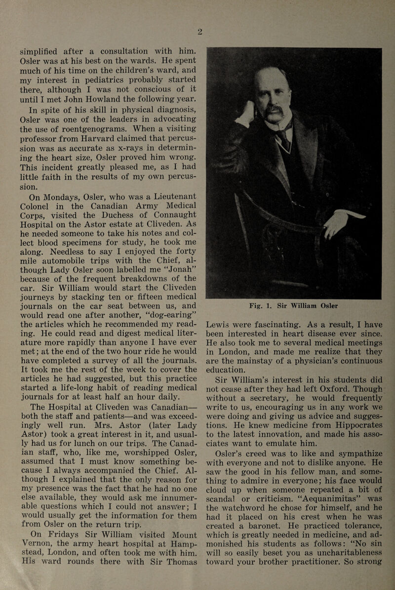 simplified after a consultation with him. Osier was at his best on the wards. He spent much of his time on the children’s ward, and my interest in pediatrics probably started there, although I was not conscious of it until I met John Howland the following year. In spite of his skill in physical diagnosis, Osier was one of the leaders in advocating the use of roentgenograms. When a visiting professor from Harvard claimed that percus¬ sion was as accurate as x-rays in determin¬ ing the heart size, Osier proved him wrong. This incident greatly pleased me, as I had little faith in the results of my own percus¬ sion. On Mondays, Osier, who was a Lieutenant Colonel in the Canadian Army Medical Corps, visited the Duchess of Connaught Hospital on the Astor estate at Cliveden. As he needed someone to take his notes and col¬ lect blood specimens for study, he took me along. Needless to say I enjoyed the forty mile automobile trips with the Chief, al¬ though Lady Osier soon labelled me “Jonah” because of the frequent breakdowns of the car. Sir William would start the Cliveden journeys by stacking ten or fifteen medical journals on the car seat between us, and would read one after another, “dog-earing” the articles which he recommended my read¬ ing. He could read and digest medical liter¬ ature more rapidly than anyone I have ever met; at the end of the two hour ride he would have completed a survey of all the journals. It took me the rest of the week to cover the articles he had suggested, but this practice started a life-long habit of reading medical journals for at least half an hour daily. The Hospital at Cliveden was Canadian— both the staff and patients—and was exceed¬ ingly well run. Mrs. Astor (later Lady Astor) took a great interest in it, and usual¬ ly had us for lunch on our trips. The Canad¬ ian staff, who, like me, worshipped Osier, assumed that I must know something be¬ cause I always accompanied the Chief. Al¬ though I explained that the only reason for my presence was the fact that he had no one else available, they would ask me innumer¬ able questions which I could not answer; I would usually get the information for them from Osier on the return trip. On Fridays Sir William visited Mount Vernon, the army heart hospital at Hamp¬ stead, London, and often took me with him. His ward rounds there with Sir Thomas Fig. 1. Sir William Osier Lewis were fascinating. As a result, I have been interested in heart disease ever since. He also took me to several medical meetings in London, and made me realize that they are the mainstay of a physician’s continuous education. Sir William’s interest in his students did not cease after they had left Oxford. Though without a secretary, he would frequently write to us, encouraging us in any work we were doing and giving us advice and sugges¬ tions. He knew medicine from Hippocrates to the latest innovation, and made his asso¬ ciates want to emulate him. Osier’s creed was to like and sympathize with everyone and not to dislike anyone. He saw the good in his fellow man, and some¬ thing to admire in everyone; his face would cloud up when someone repeated a bit of scandal or criticism. “Aequanimitas” was the watchword he chose for himself, and he had it placed on his crest when he was created a baronet. He practiced tolerance, which is greatly needed in medicine, and ad¬ monished his students as follows: “No sin will so easily beset you as uncharitableness toward your brother practitioner. So strong