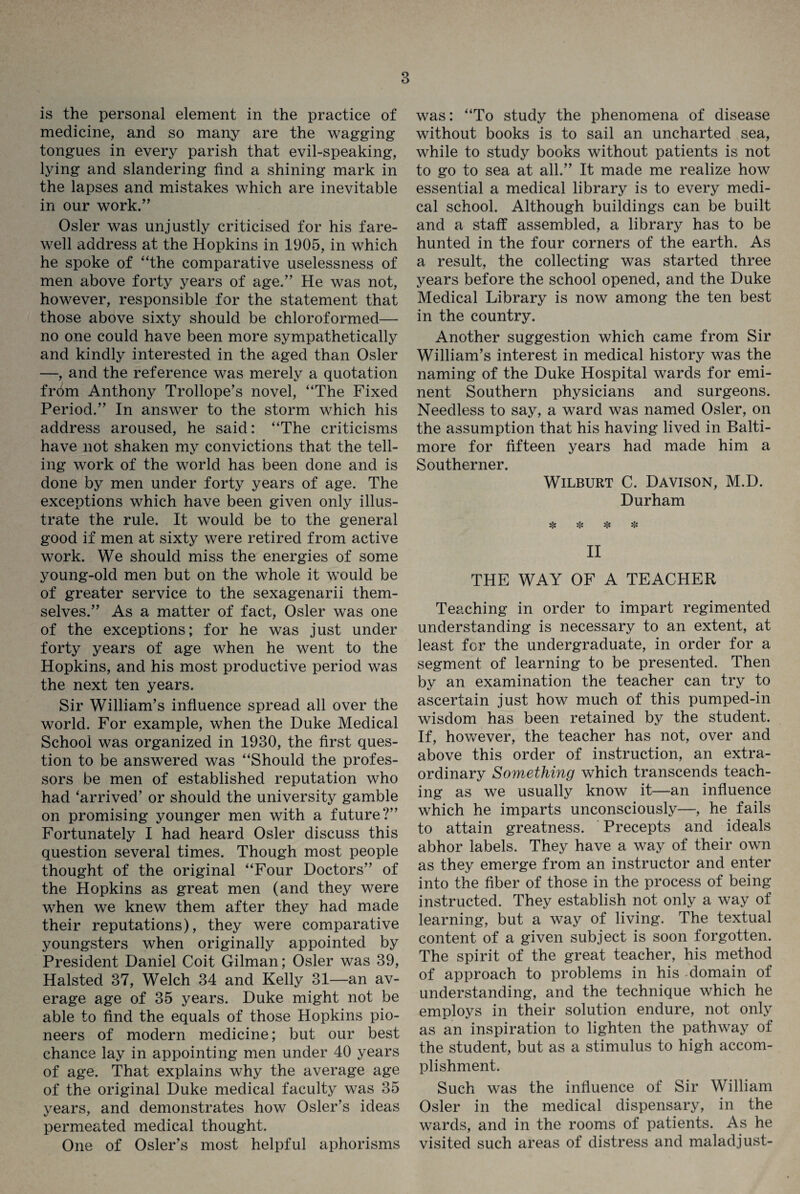 is the personal element in the practice of medicine, and so many are the wagging tongues in every parish that evil-speaking, lying and slandering find a shining mark in the lapses and mistakes which are inevitable in our work.” Osier was unjustly criticised for his fare¬ well address at the Hopkins in 1905, in which he spoke of “the comparative uselessness of men above forty years of age.” He was not, however, responsible for the statement that those above sixty should be chloroformed— no one could have been more sympathetically and kindly interested in the aged than Osier —, and the reference was merely a quotation from Anthony Trollope’s novel, “The Fixed Period.” In answer to the storm which his address aroused, he said: “The criticisms have not shaken my convictions that the tell¬ ing work of the world has been done and is done by men under forty years of age. The exceptions which have been given only illus¬ trate the rule. It would be to the general good if men at sixty were retired from active work. We should miss the energies of some young-old men but on the whole it would be of greater service to the sexagenarii them¬ selves.” As a matter of fact, Osier was one of the exceptions; for he was just under forty years of age when he went to the Hopkins, and his most productive period was the next ten years. Sir William’s influence spread all over the world. For example, when the Duke Medical School was organized in 1930, the first ques¬ tion to be answered was “Should the profes¬ sors be men of established reputation who had ‘arrived’ or should the university gamble on promising younger men with a future?” Fortunately I had heard Osier discuss this question several times. Though most people thought of the original “Four Doctors” of the Hopkins as great men (and they were when we knew them after they had made their reputations), they were comparative youngsters when originally appointed by President Daniel Coit Gilman; Osier was 39, Halsted 37, Welch 34 and Kelly 31—an av¬ erage age of 35 years. Duke might not be able to find the equals of those Hopkins pio¬ neers of modern medicine; but our best chance lay in appointing men under 40 years of age. That explains why the average age of the original Duke medical faculty was 35 years, and demonstrates how Osier’s ideas permeated medical thought. One of Osier’s most helpful aphorisms was: “To study the phenomena of disease without books is to sail an uncharted sea, while to study books without patients is not to go to sea at all.” It made me realize how essential a medical library is to every medi¬ cal school. Although buildings can be built and a staff assembled, a library has to be hunted in the four corners of the earth. As a result, the collecting was started three years before the school opened, and the Duke Medical Library is now among the ten best in the country. Another suggestion which came from Sir William’s interest in medical history was the naming of the Duke Hospital wards for emi¬ nent Southern physicians and surgeons. Needless to say, a ward was named Osier, on the assumption that his having lived in Balti¬ more for fifteen years had made him a Southerner. Wilburt C. Davison, M.D. Durham sjs Hs * II THE WAY OF A TEACHER Teaching in order to impart regimented understanding is necessary to an extent, at least for the undergraduate, in order for a segment of learning to be presented. Then by an examination the teacher can try to ascertain just how much of this pumped-in wisdom has been retained by the student. If, however, the teacher has not, over and above this order of instruction, an extra¬ ordinary Something which transcends teach¬ ing as we usually know it—an influence which he imparts unconsciously—, he fails to attain greatness. Precepts and ideals abhor labels. They have a way of their own as they emerge from an instructor and enter into the fiber of those in the process of being- instructed. They establish not only a way of learning, but a way of living. The textual content of a given subject is soon forgotten. The spirit of the great teacher, his method of approach to problems in his domain of understanding, and the technique which he employs in their solution endure, not only as an inspiration to lighten the pathway of the student, but as a stimulus to high accom¬ plishment. Such was the influence of Sir William Osier in the medical dispensary, in the wards, and in the rooms of patients. As he visited such areas of distress and maladjust-