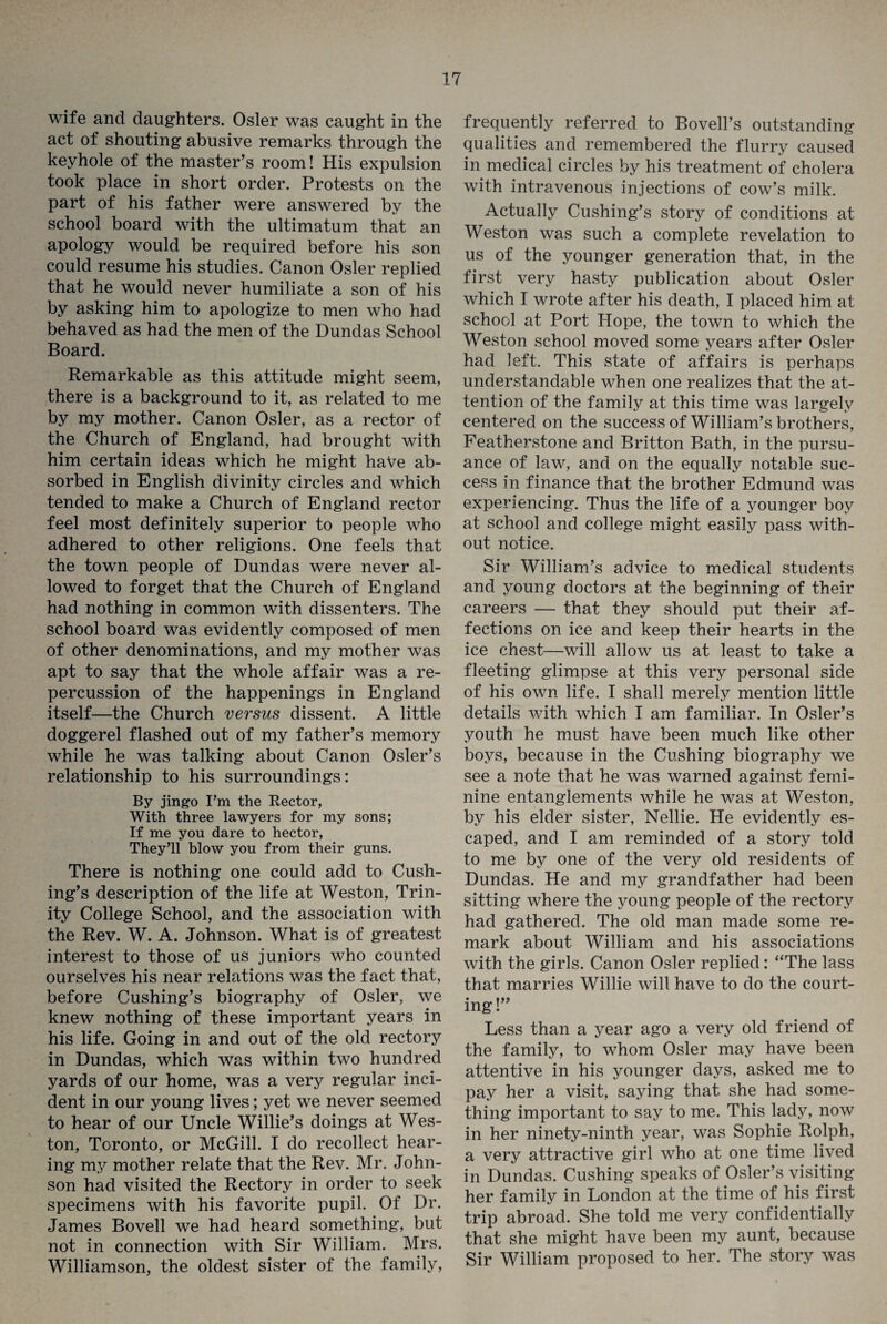 wife and daughters. Osier was caught in the act of shouting abusive remarks through the keyhole of the master’s room! His expulsion took place in short order. Protests on the part of his father were answered by the school board with the ultimatum that an apology would be required before his son could resume his studies. Canon Osier replied that he would never humiliate a son of his by asking him to apologize to men who had behaved as had the men of the Dundas School Board. Remarkable as this attitude might seem, there is a background to it, as related to me by my mother. Canon Osier, as a rector of the Church of England, had brought with him certain ideas which he might have ab¬ sorbed in English divinity circles and which tended to make a Church of England rector feel most definitely superior to people who adhered to other religions. One feels that the town people of Dundas were never al¬ lowed to forget that the Church of England had nothing in common with dissenters. The school board was evidently composed of men of other denominations, and my mother was apt to say that the whole affair was a re¬ percussion of the happenings in England itself—the Church versus dissent. A little doggerel flashed out of my father’s memory while he was talking about Canon Osier’s relationship to his surroundings: By jingo I’m the Rector, With three lawyers for my sons; If me you dare to hector, They’ll blow you from their guns. There is nothing one could add to Cush¬ ing’s description of the life at Weston, Trin¬ ity College School, and the association with the Rev. W. A. Johnson. What is of greatest interest to those of us juniors who counted ourselves his near relations was the fact that, before Cushing’s biography of Osier, we knew nothing of these important years in his life. Going in and out of the old rectory in Dundas, which was within two hundred yards of our home, was a very regular inci¬ dent in our young lives; yet we never seemed to hear of our Uncle Willie’s doings at Wes¬ ton, Toronto, or McGill. I do recollect hear¬ ing my mother relate that the Rev. Mr. John¬ son had visited the Rectory in order to seek specimens with his favorite pupil. Of Dr. James Bovell we had heard something, but not in connection with Sir William. Mrs. Williamson, the oldest sister of the family, frequently referred to Bovell’s outstanding qualities and remembered the flurry caused in medical circles by his treatment of cholera with intravenous injections of cow’s milk. Actually Cushing’s story of conditions at Weston was such a complete revelation to us of the younger generation that, in the first very hasty publication about Osier which I wrote after his death, I placed him at school at Port Hope, the town to which the Weston school moved some years after Osier had left. This state of affairs is perhaps understandable when one realizes that the at¬ tention of the family at this time was largely centered on the success of William’s brothers, Featherstone and Britton Bath, in the pursu¬ ance of law, and on the equally notable suc¬ cess in finance that the brother Edmund was experiencing. Thus the life of a younger boy at school and college might easily pass with¬ out notice. Sir William’s advice to medical students and young doctors at the beginning of their careers — that they should put their af¬ fections on ice and keep their hearts in the ice chest—will allow us at least to take a fleeting glimpse at this very personal side of his own life. I shall merely mention little details with which I am familiar. In Osier’s youth he must have been much like other boys, because in the Cushing biography we see a note that he was warned against femi¬ nine entanglements while he was at Weston, by his elder sister, Nellie. He evidently es¬ caped, and I am reminded of a story told to me by one of the very old residents of Dundas. He and my grandfather had been sitting where the young people of the rectory had gathered. The old man made some re¬ mark about William and his associations with the girls. Canon Osier replied: “The lass that marries Willie will have to do the court¬ ing!” Less than a year ago a very old friend of the family, to whom Osier may have been attentive in his younger days, asked me to pay her a visit, saying that she had some¬ thing important to say to me. This lady, now in her ninety-ninth year, was Sophie Rolph, a very attractive girl who at one time lived in Dundas. Cushing speaks of Osier’s visiting her family in London at the time of his first trip abroad. She told me very confidentially that she might have been my aunt, because Sir William proposed to her. The story was