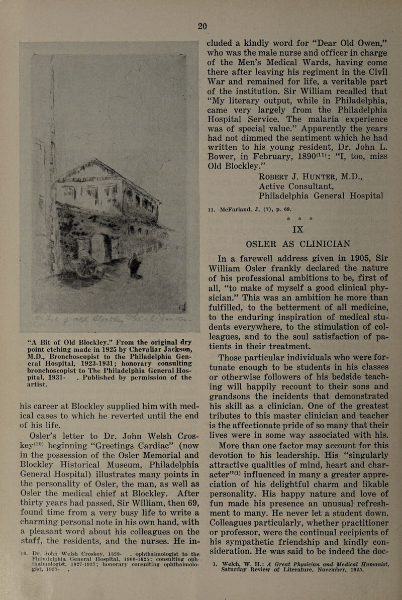 “A Bit of Old Blockley.” From the original dry point etching made in 1925 by Chevaliar Jackson, M.D., Bronchoscopist to the Philadelphia Gen¬ eral Hospital, 1923-1931; honorary consulting bronchoscopist to The Philadelphia General Hos¬ pital, 1931- . Published by permission of the artist. his career at Blockley supplied him with med¬ ical cases to which he reverted until the end of his life. Osier’s letter to Dr. John Welsh Cros- key(10) beginning “Greetings Cardiac” (now in the possession of the Osier Memorial and Blockley Historical Museum, Philadelphia General Hospital) illustrates many points in the personality of Osier, the man, as well as Osier the medical chief at Blockley. After thirty years had passed, Sir William, then 69, found time from a very busy life to write a charming personal note in his own hand, with a pleasant word about his colleagues on the staff, the residents, and the nurses. He in- 10. Dr. John Welsh Croskey, 1858- , ophthalmologist to the Philadelphia General Hospital, 1900-1925; consulting oph¬ thalmologist, 1927-1937; honorary consulting ophthalmolo¬ gist, 1937- cluded a kindly word for “Dear Old Owen,” who was the male nurse and officer in charge of the Men’s Medical Wards, having come there after leaving his regiment in the Civil War and remained for life, a veritable part of the institution. Sir William recalled that “My literary output, while in Philadelphia, came very largely from the Philadelphia Hospital Service. The malaria experience was of special value.” Apparently the years had not dimmed the sentiment which he had written to his young resident, Dr. John L. Bower, in February, 1890(11): “I, too, miss Old Blockley.” Robert J. Hunter, M.D., Active Consultant, Philadelphia General Hospital 11. McFarland, J. (7), p. 69. IX OSLER AS CLINICIAN In a farewell address given in 1905, Sir William Osier frankly declared the nature of his professional ambitions to be, first of all, “to make of myself a good clinical phy¬ sician.” This was an ambition he more than fulfilled, to the betterment of all medicine, to the enduring inspiration of medical stu¬ dents everywhere, to the stimulation of col¬ leagues, and to the soul satisfaction of pa¬ tients in their treatment. Those particular individuals who were for¬ tunate enough to be students in his classes or otherwise followers of his bedside teach¬ ing will happily recount to their sons and grandsons the incidents that demonstrated his skill as a clinician. One of the greatest tributes to this master clinician and teacher is the affectionate pride of so many that their lives were in some way associated with his. More than one factor may account for this devotion to his leadership. His “singularly attractive qualities of mind, heart and char- acter”(1) influenced in many a greater appre¬ ciation of his delightful charm and likable personality. His happy nature and love of fun made his presence an unusual refresh¬ ment to many. He never let a student down. Colleagues particularly, whether practitioner or professor, were the continual recipients of his sympathetic friendship and kindly con¬ sideration. He was said to be indeed the doc- 1. Welch, W. H.: A Great Physician and Medical Humanist, Saturday Review of Literature, November, 1925. i