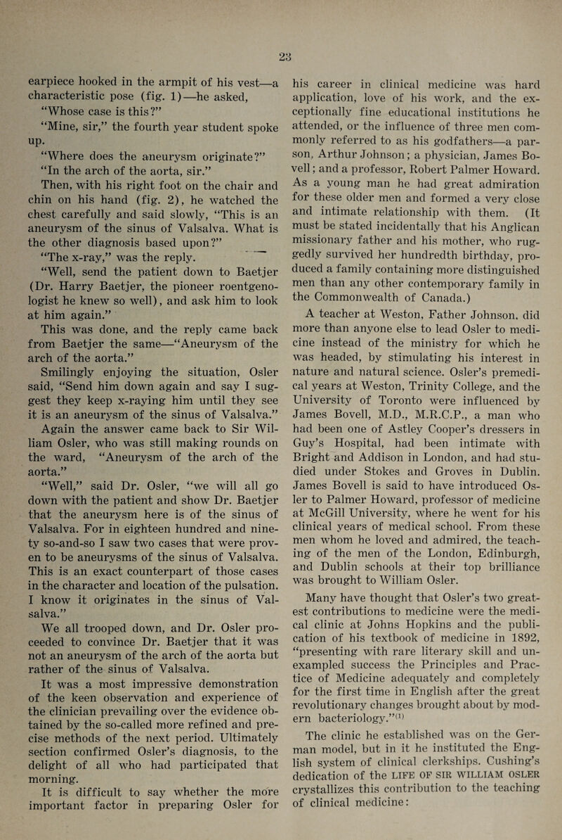 earpiece hooked in the armpit of his vest—a characteristic pose (fig. 1)—he asked, “Whose case is this?” “Mine, sir,” the fourth year student spoke up. “Where does the aneurysm originate?” “In the arch of the aorta, sir.” Then, with his right foot on the chair and chin on his hand (fig. 2), he watched the chest carefully and said slowly, “This is an aneurysm of the sinus of Valsalva. What is the other diagnosis based upon?” “The x-ray,” was the reply. “Well, send the patient down to Baetjer (Dr. Harry Baetjer, the pioneer roentgeno¬ logist he knew so well), and ask him to look at him again.” This was done, and the reply came back from Baetjer the same—“Aneurysm of the arch of the aorta.” Smilingly enjoying the situation, Osier said, “Send him down again and say I sug¬ gest they keep x-raying him until they see it is an aneurysm of the sinus of Valsalva.” Again the answer came back to Sir Wil¬ liam Osier, who was still making rounds on the ward, “Aneurysm of the arch of the aorta.” “Well,” said Dr. Osier, “we will all go down with the patient and show Dr. Baetjer that the aneurysm here is of the sinus of Valsalva. For in eighteen hundred and nine¬ ty so-and-so I saw two cases that were prov¬ en to be aneurysms of the sinus of Valsalva. This is an exact counterpart of those cases in the character and location of the pulsation. I know it originates in the sinus of Val¬ salva.” We all trooped down, and Dr. Osier pro¬ ceeded to convince Dr. Baetjer that it was not an aneurysm of the arch of the aorta but rather of the sinus of Valsalva. It was a most impressive demonstration of the keen observation and experience of the clinician prevailing over the evidence ob¬ tained by the so-called more refined and pre¬ cise methods of the next period. Ultimately section confirmed Osier’s diagnosis, to the delight of all who had participated that morning. It is difficult to say whether the more important factor in preparing Osier for his career in clinical medicine was hard application, love of his work, and the ex¬ ceptionally fine educational institutions he attended, or the influence of three men com¬ monly referred to as his godfathers—a par¬ son, Arthur Johnson; a physician, James Bo- vell; and a professor, Robert Palmer Howard. As a young man he had great admiration for these older men and formed a very close and intimate relationship with them. (It must be stated incidentally that his Anglican missionary father and his mother, who rug¬ gedly survived her hundredth birthday, pro¬ duced a family containing more distinguished men than any other contemporary family in the Commonwealth of Canada.) A teacher at Weston, Father Johnson, did more than anyone else to lead Osier to medi¬ cine instead of the ministry for which he was headed, by stimulating his interest in nature and natural science. Osier’s premedi¬ cal years at Weston, Trinity College, and the University of Toronto were influenced by James Bovell, M.D., M.R.C.P., a man who had been one of Astley Cooper’s dressers in Guy’s Hospital, had been intimate with Bright and Addison in London, and had stu¬ died under Stokes and Groves in Dublin. James Bovell is said to have introduced Os¬ ier to Palmer Howard, professor of medicine at McGill University, where he went for his clinical years of medical school. From these men whom he loved and admired, the teach¬ ing of the men of the London, Edinburgh, and Dublin schools at their top brilliance was brought to William Osier. Many have thought that Osier’s two great¬ est contributions to medicine were the medi¬ cal clinic at Johns Hopkins and the publi¬ cation of his textbook of medicine in 1892, “presenting with rare literary skill and un¬ exampled success the Principles and Prac¬ tice of Medicine adequately and completely for the first time in English after the great revolutionary changes brought about by mod¬ ern bacteriology.”(1) The clinic he established was on the Ger¬ man model, but in it he instituted the Eng¬ lish system of clinical clerkships. Cushing’s dedication of the life of sir william osler crystallizes this contribution to the teaching of clinical medicine: