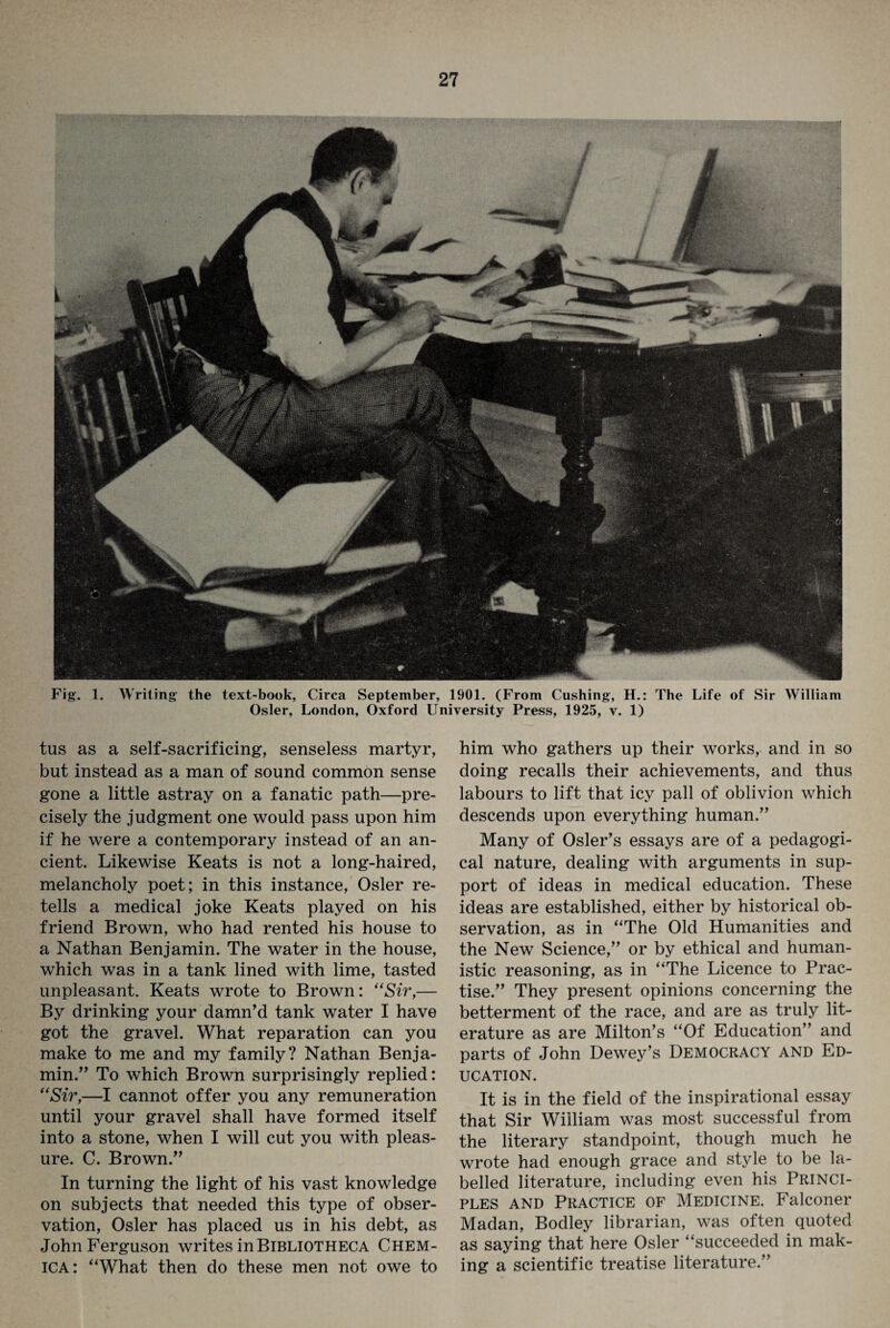 Fig. 1. Writing the text-book, Circa September, 1901. (From Cushing, H.: The Life of Sir William Osier, London, Oxford University Press, 1925, v. 1) tus as a self-sacrificing, senseless martyr, but instead as a man of sound common sense gone a little astray on a fanatic path—pre¬ cisely the judgment one would pass upon him if he were a contemporary instead of an an¬ cient. Likewise Keats is not a long-haired, melancholy poet; in this instance, Osier re¬ tells a medical joke Keats played on his friend Brown, who had rented his house to a Nathan Benjamin. The water in the house, which was in a tank lined with lime, tasted unpleasant. Keats wrote to Brown: “Sir,— By drinking your damn'd tank water I have got the gravel. What reparation can you make to me and my family? Nathan Benja¬ min. To which Brown surprisingly replied: “Sir,—I cannot offer you any remuneration until your gravel shall have formed itself into a stone, when I will cut you with pleas¬ ure. C. Brown. In turning the light of his vast knowledge on subjects that needed this type of obser¬ vation, Osier has placed us in his debt, as John Ferguson writes in Bibliotheca Chem- ica: “What then do these men not owe to him who gathers up their works, and in so doing recalls their achievements, and thus labours to lift that icy pall of oblivion which descends upon everything human. Many of Osier’s essays are of a pedagogi¬ cal nature, dealing with arguments in sup¬ port of ideas in medical education. These ideas are established, either by historical ob¬ servation, as in “The Old Humanities and the New Science, or by ethical and human¬ istic reasoning, as in “The Licence to Prac¬ tise. They present opinions concerning the betterment of the race, and are as truly lit¬ erature as are Milton’s “Of Education and parts of John Dewey’s Democracy and Ed¬ ucation. It is in the field of the inspirational essay that Sir William was most successful from the literary standpoint, though much he wrote had enough grace and style to be la¬ belled literature, including even his Princi¬ ples and Practice of Medicine. Falconer Madan, Bodley librarian, was often quoted as saying that here Osier “succeeded in mak¬ ing a scientific treatise literature.