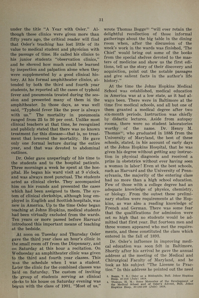 under the title “A Year with Osier.” Al¬ though these clinics were given more than fifty years ago, the critical reader will find that Osier’s teaching has lost little of its value to medical student and physician with the passage of time. He called his clinics to his junior students “observation clinics,” and he showed how much could be learned by inspection and palpation alone when they were supplemented by a good clinical his¬ tory. At his formal amphitheater clinics, at¬ tended by both the third and fourth year students, he reported all the cases of typhoid fever and pneumonia treated during the ses¬ sion and presented many of them in the amphitheater. In those days, as was well said, “Typhoid fever like the poor is always with us.” The mortality in pneumonia ranged from 25 to 30 per cent. Unlike most clinical teachers at that time, he recognized and publicly stated that there was no known treatment for this disease—that is, no treat¬ ment that lowered the mortality. He gave only one formal lecture during the entire year, and that was devoted to abdominal outlines. Dr. Osier gave unsparingly of his time to the students and to the hospital patients. Three mornings a week he spent at the hos¬ pital. He began his ward visit at 9 o’clock, and was always most punctual. The students acted as clinical clerks. They accompanied him on his rounds and presented the cases which had been assigned to them. The sys¬ tem of clinical clerkships, although long em¬ ployed in English and Scottish hospitals, was new in America. Up to the time Osier began teaching at Johns Hopkins, medical students had been virtually excluded from the wards. Ten years or more passed before Harvard introduced this important means of teaching at the bedside. At noon on Tuesday and Thursday Osier gave the third year class an hour’s clinic in the small room off from the Dispensary, and on Saturday at this hour a recitation. On Wednesday an amphitheater clinic was given to the third and fourth year classes. This was the schedule when I was a student. Later the clinic for the combined classes was held on Saturday. The custom of inviting the group of students serving as clinical clerks to his house on Saturday evening was begun with the class of 1901. “Most of us,” wrote Thomas Boggs(3) “will ever retain the delightful recollection of those informal gatherings about the big table in the dining room when, after the discussion of the week’s work in the wards was finished, The Chief’ would bring out some of the books from the special shelves devoted to the mas¬ ters of medicine and show us the first edi¬ tions, tell us the story of their discovery and acquisition, point out the notable passages and give salient facts in the author’s life history.” At the time the Johns Hopkins Medical School was established, medical education in America was at a low state, as it had al¬ ways been. There were in Baltimore at the time five medical schools, and all but one of them granted a medical degree after two six-month periods. Instruction was chiefly by didactic lectures. Aside from autopsy rooms, there were no student laboratories worthy of the name. Dr. Henry M. Thomas(4), who graduated in 1885 from the University of Maryland, the best of these schools, stated, in his account of early days at the Johns Hopkins Hospital, that he was given his degree without getting any instruc¬ tion in physical diagnosis and received a prize in obstetrics without ever having seen a woman in labor! Even at the best schools, such as Harvard and the University of Penn¬ sylvania, the majority of the entering class had no more than a high school education. Few of those with a college degree had an adequate knowledge of physics, chemistry, or biology. From the outset these prelimi¬ nary studies were requirements at the Hop¬ kins, as was also a reading knowledge of French and German. There was some fear that the qualifications for admission were set so high that no students would be ad¬ mitted that first year. But fourteen men and three women appeared who met the require¬ ments, and these constituted the class which entered in the fall of 1893. Dr. Osier’s influence in improving medi¬ cal education was soon felt in Baltimore. Shortly after his arrival he gave the annual address at the meeting of the Medical and Chirurgical Faculty of Maryland, and he took as his subject “The License to Prac¬ tice.” In this address he pointed out the need 3. Boggs, T. R.: Osier as a Bibliophile, Bull. Johns Hopkins Hosp. 30:216 (July) 1919. 4 Thomas, H. M.: Some Memories of the Development of the Medical School and of Osier’s Advent, Bull. Johns Hopkins Hosp. 30:185-189 (July) 1919.