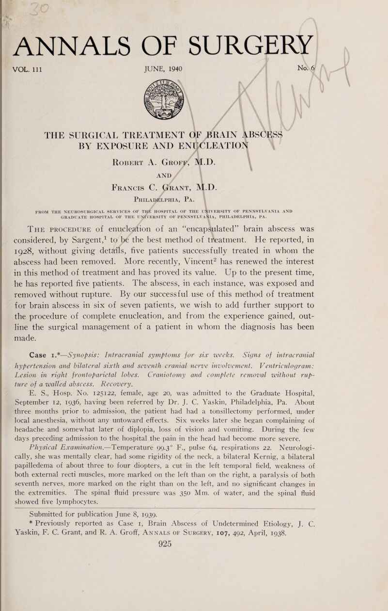 VOL. Ill JUNE, 1940 No. 6 THE SURGICAL TREATMENT OF BRAIN ABSCESS BY EXPOSURE AND ENUCLEATION Robert A. Groff, M.D. and Francis C. Grant, M.D. Philadelphia, Pa. FROM THE NEUROSURGICAL SERVICES OF THE HOSPITAL OF THE UNIVERSITY OF PENNSYLVANIA AND GRADUATE HOSPITAL OF THE UNIVERSITY OF PENNSYLVANIA, PHILADELPHIA, PA. The procedure of enucleation of an “encapsulated” brain abscess was considered, by Sargent,1 to be the best method of treatment. He reported, in 1928, without giving details, five patients successfully treated in whom the abscess had been removed. More recently, Vincent2 has renewed the interest in this method of treatment and has proved its value. Up to the present time, he has reported five patients. The abscess, in each instance, was exposed and removed without rupture. By our successful use of this method of treatment for brain abscess in six of seven patients, we wish to add further support to the procedure of complete enucleation, and from the experience gained, out¬ line the surgical management of a patient in whom the diagnosis has been made. Case 1.* *—Synopsis: Intracranial symptoms for six weeks. Signs of intracranial hypertension and bilateral sixth and seventh cranial nerve involvement. Ventriculogram: Lesion in right frontoparietal lobes. Craniotomy and complete removal without rup¬ ture of a walled abscess. Recovery. E. S., Hosp. No. 125122, female, age 20, was admitted to the Graduate Hospital, September 12, 1936, having been referred by Dr. J. C. Yaskin, Philadelphia, Pa. About three months prior to admission, the patient had had a tonsillectomy performed, under local anesthesia, without any untoward effects. Six weeks later she began complaining of headache and somewhat later of diplopia, loss of vision and vomiting. During the few days preceding admission to the hospital the pain in the head had become more severe. Physical Examination.—Temperature 99.30 F., pulse 64, respirations 22. Neurologi- cally, she was mentally clear, had some rigidity of the neck, a bilateral Kernig, a bilateral papilledema of about three to four diopters, a cut in the left temporal field, weakness of both external recti muscles, more marked on the left than on the right, a paralysis of both seventh nerves, more marked on the right than on the left, and no significant changes in the extremities. The spinal fluid pressure was 350 Mm. of water, and the spinal fluid showed five lymphocytes. Submitted for publication June 8, 1939. * Previously reported as Case 1, Brain Abscess of Undetermined Etiology, J. C. Yaskin, F. C. Grant, and R. A. Groff, Annals of Surgery, 107, 492, April, 1938.