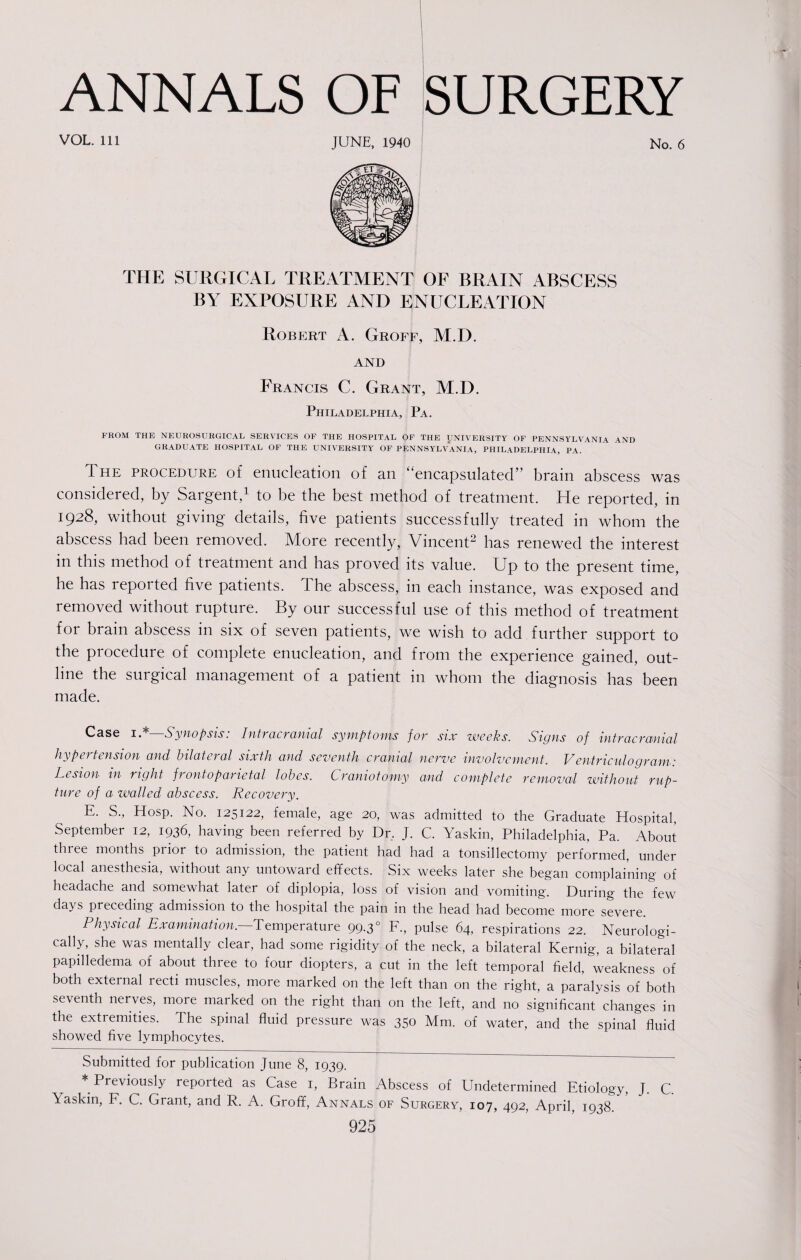 VOL. Ill JUNE, 1940 No. 6 THE SURGICAL TREATMENT OF BRAIN ABSCESS BY EXPOSURE AND ENUCLEATION Robert A. Groff, M.D. and Francis C. Grant, M.D. Philadelphia, Pa. FROM THE NEUROSURGICAL SERVICES OF THE HOSPITAL OF THE UNIVERSITY OF PENNSYLVANIA AND GRADUATE HOSPITAL OF THE UNIVERSITY OF PENNSYLVANIA, PHILADELPHIA, PA. The procedure of enucleation of an “encapsulated” brain abscess was considered, by Sargent,1 to be the best method of treatment. He reported, in 1928, without giving details, five patients successfully treated in whom the abscess had been removed. More recently, Vincent2 has renewed the interest in this method of treatment and has proved its value. Up to the present time, he has reported five patients. The abscess, in each instance, was exposed and removed without rupture. By our successful use of this method of treatment for brain abscess in six of seven patients, we wish to add further support to the procedure of complete enucleation, and from the experience gained, out¬ line the surgical management of a patient in whom the diagnosis has been made. Case i. Synopsis. Intracranial symptoms for six weeks. Signs of intracranial hypertension and bilateral sixth and seventh cranial nerve involvement. Ventriculograms Lesion in right frontoparietal lobes. Craniotomy and complete removal without rup¬ ture of a walled abscess. Recovery. E. S., Hosp. No. 125122, female, age 20, was admitted to the Graduate Hospital, September 12, 1936, having been referred by Dr, J. C. Yaskin, Philadelphia, Pa. About three months piior to admission, the patient had had a tonsillectomy performed, under local anesthesia, without any untoward effects. Six weeks later she began complaining of headache and somewhat later of diplopia, loss of vision and vomiting. During the few days preceding admission to the hospital the pain in the head had become more severe. Physical Examination. Temperature 99.30 F., pulse 64, respirations 22. Neurologi- cally, she was mentally clear, had some rigidity of the neck, a bilateral Kernig, a bilateral papilledema of about three to four diopters, a cut in the left temporal field, weakness of both external recti muscles, more marked on the left than on the right, a paralysis of both seventh nerves, more marked on the right than on the left, and no significant changes in the extremities. The spinal fluid pressure was 350 Mm. of water, and the spinal fluid showed five lymphocytes. Submitted for publication June 8, 1939. * Previously reported as Case 1, Brain Abscess of Undetermined Etiology, J. C. Yaskin, F. C. Grant, and R. A. Groff, Annals of Surgery, 107, 492, April, 1938.
