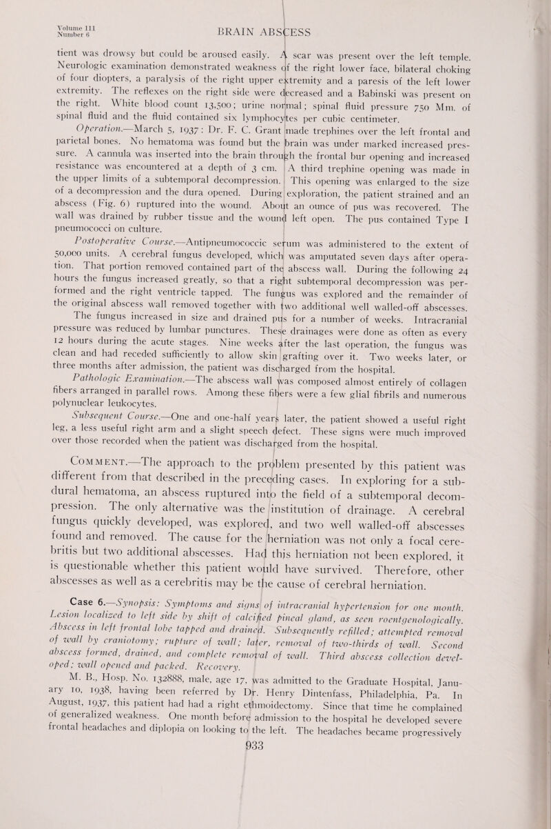 Number 6 BRAIN ABSCESS tient was drowsy but could be aroused easily. scar was present over the left temple. Neurologic examination demonstrated weakness cf the right lower face, bilateral choking of four diopters, a paralysis of the right upper extremity and a paresis of the left lower extiemity. The leflexes on the right side were decreased and a Babinski was present on the light. White blood count 13,500; urine normal; spinal fluid pressure 750 Mm. of spinal fluid and the fluid contained six lymphocytes per cubic centimeter. Operation. March 5, 1937: Dr. F. C. Grant made trephines over the left frontal and parietal bones. No hematoma was found but the brain was under marked increased pres- suie. A cannula was inserted into the brain through the frontal bur opening and increased resistance was encountered at a depth of 3 cm. A third trephine opening was made in the upper limits of a subtemporal decompression. 1 This opening was enlarged to the size of a decompression and the dura opened. During exploration, the patient strained and an abscess (Fig. 6) ruptured into the wound. About an ounce of pus was recovered. The wall was chained by rubber tissue and the wountjl left open. The pus contained Type I pneumococci on culture. Postoperative Course. Antipneumococcic seium was administered to the extent of 50,000 units. A cerebral fungus developed, which was amputated seven days after opera¬ tion. That portion removed contained part of the) abscess wall. During the following 24 hours the fungus increased greatly, so that a right subtemporal decompression was per¬ formed and the right ventricle tapped. The fungus was explored and the remainder of the original abscess wall removed together with two additional well walled-off abscesses. The fungus inci eased in size and drained pus for a number of weeks. Intracranial pressuie was reduced by lumbar punctures. These drainages were done as often as every 12 hours during the acute stages. Nine weeks ^fter the last operation, the fungus was clean and had receded sufficiently to allow skin grafting over it. Two weeks later, or three months after admission, the patient was discharged from the hospital. Pathologic Examination.—The abscess wall jvas composed almost entirely of collagen fibeis ai ranged in parallel rows. Among these fibers were a few glial fibrils and numerous polynuclear leukocytes. Subsequent Course.—One and one-half years later, the patient showed a useful right leg, a less useful right arm and a slight speech defect. These signs were much improved over those recorded when the patient was discharged from the hospital. Comment.—The approach to the problem presented by this patient was different from that described in the preceding' cases. In exploring for a sub- duial hematoma, an abscess ruptured into the field of a subtemporal decom¬ pression. The only alternative was the institution of drainage. A cerebral fungus quickly developed, was explored, and two well walled-off abscesses found and removed. The cause for the herniation was not only a focal cere- bntis but two additional abscesses. Had thjs herniation not been explored, it is questionable whether this patient would have survived. Therefore, other abscesses as well as a cerebritis may be the cause of cerebral herniation. Case 6—Synopsis: Symptoms and signs of intracranial hypertension for one month. Lesion localised to left side by shift of calcified pineal gland, as seen roentgenologically. Abscess in left frontal lobe tapped and drainefi. Subsequently refilled; attempted removal of zeal/ by craniotomy; rupture of wall; later, removal of two-thirds of wall. Second abscess formed, drained, and complete removal of wall. Third abscess collection devel¬ oped; wall opened and packed. Recovery. M. B., Hosp. No. 132888, male, age 17, was admitted to the Graduate Hospital, Janu¬ ary 10, 1938, having been referred by Dr. Henry Dintenfass, Philadelphia, Pa. In August, 1937, this patient had had a right ethmoidectomy. Since that time he complained of generalized weakness. One month before admission to the hospital he developed severe frontal headaches and diplopia on looking to the left. The headaches became progressively