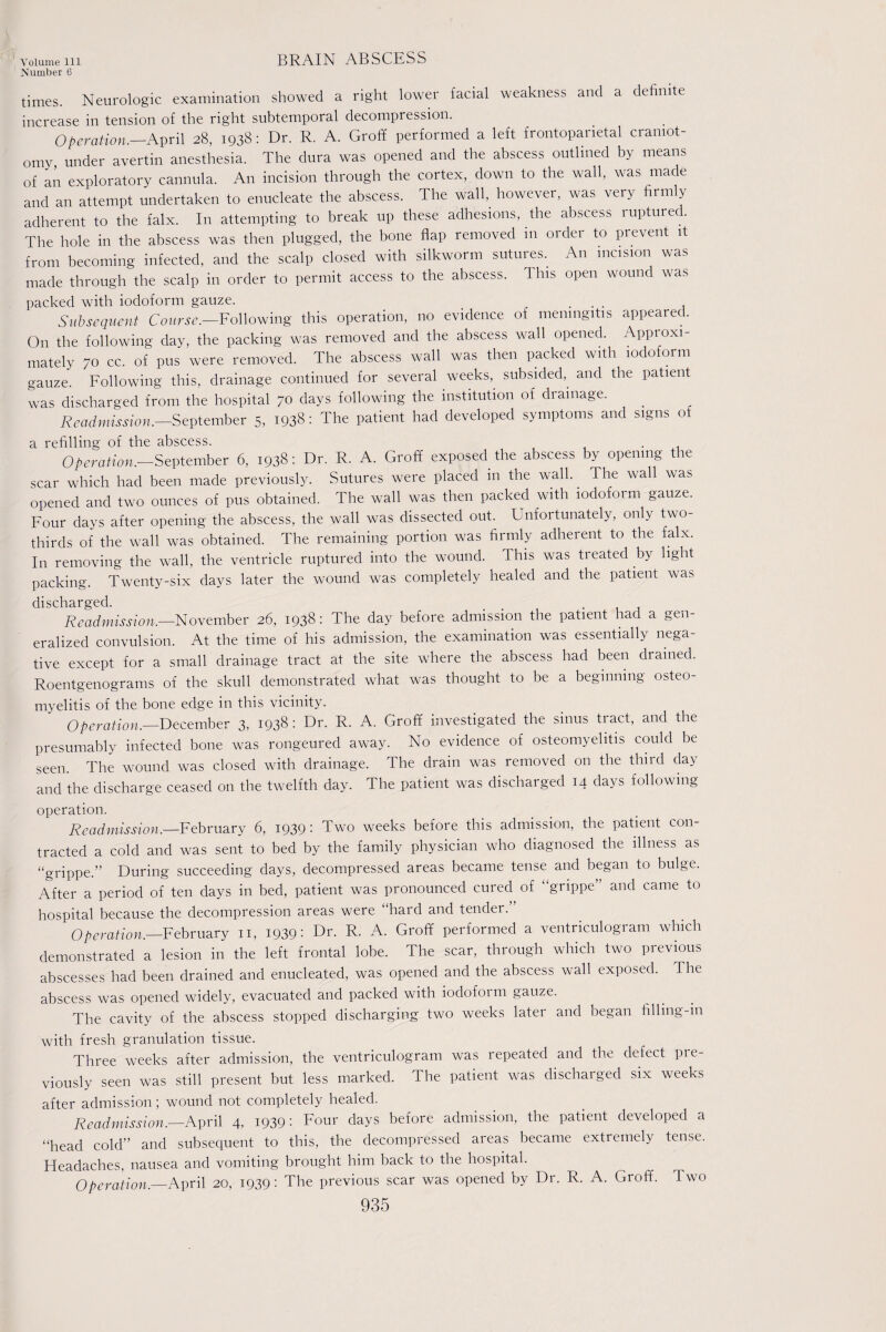 Number 6 BRAIN ABSCESS times. Neurologic examination showed a right lower facial weakness and a definite increase in tension of the right subtemporal decompression. Operation.—April 28, 1938: Dr. R. A. Groff performed a left frontoparietal craniot¬ omy, under avertin anesthesia. The dura was opened and the abscess outlined by means of an exploratory cannula. An incision through the cortex, down to the wall, was made and an attempt undertaken to enucleate the abscess. The wall, however, was very firmly adherent to the falx. In attempting to break up these adhesions, the abscess ruptured. The hole in the abscess was then plugged, the bone flap removed 111 order to prevent it from becoming infected, and the scalp closed with silkworm sutures. An incision was made through the scalp in order to permit access to the abscess. This open wound was packed with iodoform gauze. ... Subsequent Course.—Following this operation, no evidence of meningitis appeared. On the following day, the packing was removed and the abscess wall opened. Approxi¬ mately 70 cc. of pus were removed. The abscess wall was then packed with iodoform gauze. Following this, drainage continued for several weeks, subsided,^ and the patient was discharged from the hospital 70 days following the institution of drainage. Readmission.—September 5, I93«: The patient had developed symptoms and signs of a refilling of the abscess. , Operation.—September 6, 1938: Dr. R. A. Groff exposed the abscess by opening the scar which had been made previously. Sutures were placed in the wall.. The wall was opened and two ounces of pus obtained. The wall was then packed with iodoform gauze. Four days after opening the abscess, the wall was dissected out. Unfortunately, only two- thirds of the wall was obtained. The remaining portion was firmly adherent to the falx. In removing the wall, the ventricle ruptured into the wound. This was treated by light packing. Twenty-six days later the wound was completely healed and the patient was discharged. . . Readmission.-—November 26, 1938: The day before admission the patient had a gen¬ eralized convulsion. At the time of his admission, the examination was essentially nega¬ tive except for a small drainage tract at the site where the abscess had been drained. Roentgenograms of the skull demonstrated what was thought to be a beginning osteo¬ myelitis of the bone edge in this vicinity. Operation.—December 3, I93§: Dr. R. A. Groff investigated the sinus tract, and the presumably infected bone was rongeured away. No evidence of osteomyelitis could be seen. The wound was closed with drainage. The drain was removed on the third day and the discharge ceased on the twelfth day. The patient was discharged 14 days following operation. Readmission.—February 6, 1939: Two weeks before this admission, the patient con¬ tracted a cold and was sent to bed by the family physician who diagnosed the illness as “grippe.” During succeeding days, decompressed areas became tense and began to bulge. After a period of ten days in bed, patient was pronounced cured of “grippe” and came to hospital because the decompression areas were haid and tender. Operation.—February n, 1939: Dr. R. A. Groff performed a ventriculogram which demonstrated a lesion in the left frontal lobe. The scar, through which two previous abscesses had been drained and enucleated, was opened and the abscess wall exposed. The abscess was opened widely, evacuated and packed with iodoform gauze. The cavity of the abscess stopped discharging two weeks later and began filling-m with fresh granulation tissue. Three weeks after admission, the ventriculogram was repeated and the defect pre¬ viously seen was still present but less marked. The patient was discharged six weeks after admission; wound not completely healed. Readmission.—April 4, 1939: Four days before admission, the patient developed a “head cold” and subsequent to this, the decompressed areas became extremely tense. Headaches, nausea and vomiting brought him back to the hospital. Operation.—April 20, 1939: The previous scar was opened by Dr. R. A. Groff. Two