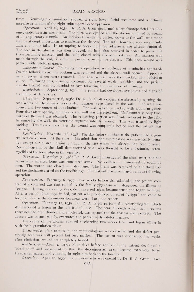 Number 6 BRAIN ABSCESS times. Neurologic examination showed a right flower facial weakness and a definite increase in tension of the right subtemporal decompression. Operation. April 28, 1938: Dr. R. A. Groff performed a left frontoparietal craniot¬ omy, under avertin anesthesia. The dura was opefied and the abscess outlined by means of an exploratory cannula. An incision through the cortex, down to the wall, was made and an attempt undertaken to enucleate the abscess. The wall, however, was very firmly adherent to the falx. In attempting to break up fhese adhesions, the abscess ruptured. 1 he hole in the abscess was then plugged, the bone flap removed in order to prevent it from becoming infected, and the scalp closed with silkworm sutures. An incision was made through the scalp in order to permit access to the abscess. This open wound was packed with iodoform gauze. Subsequent Course.—Following this operation, no evidence of meningitis appeared. O11 the following day, the packing was removed and the abscess wall opened. Approxi¬ mately 70 cc. of pus were removed, d he abscess wall was then packed with iodoform gauze. Following this, drainage continued for several weeks, subsided, and the patient was discharged from the hospital 70 days following the institution of drainage. Readmission. September 5, 1938: The patient had developed symptoms and signs of a refilling of the abscess. Operation. September 6, 1938: Dr. R. A. Groff exposed the abscess by opening the scar which had been made previously. Sutures were placed in the wall. The wall was opened and two ounces of pus obtained. The wall was then packed with iodoform gauze. Four days after opening the abscess, the wall was dissected out. Unfortunately, only two- thirds of the wall was obtained. The remaining portion was firmly adherent to the falx. In removing the wall, the ventricle ruptured into the wound. This was treated by light packing. Twenty-six days later the wound was completely healed and the patient was discharged. Readmission.—November 26, 1938: The day before admission the patient had a gen¬ eralized convulsion. At the time of his admission, the examination was essentially nega- ti\e except for a small drainage tract at the site where the abscess had been drained. Roentgenograms of the skull demonstrated what was thought to be a beginning osteo¬ myelitis of the bone edge in this vicinity. Operation. December 3, 1938 : Dr. R. A. Groff investigated the sinus tract, and the presumably infected bone was rongeured away. No evidence of osteomyelitis could be seen. The wound was closed with drainage. The drain was removed on the third day and the discharge ceased on the twelfth day. The patient was discharged 14 days following operation. Readmission. February 6, 1939: Two weeks before this admission, the patient con¬ tracted a cold and was sent to bed by the family physician who diagnosed the illness as “grippe.” During succeeding days, decompressed areas became tense and began to bulge. After a period of ten days in bed, patient was pronounced cured of “grippe” and came to hospital because the decompression areas were “hard and tender.” Operation. February n, 1939: Dr. R. A. Groff performed a ventriculogram which demonstrated a lesion m the left fiontal lobe. The scar, through which two previous abscesses had been drained and enucleated, was opened and the abscess wall exposed. The abscess was opened widely, evacuated and packed with iodoform gauze. The cavity of the abscess stopped discharging two weeks later and began filling-in with fresh granulation tissue. Three weeks after admission, the ventriculogram was repeated and the defect pre¬ viously seen was still present but less marked. The patient was discharged six weeks after admission; wound not completely healed. Readmission.—April 4, 1939: Four days before admission, the patient developed a “head cold” and subsequent to this, the decompressed areas became extremely tense. Headaches, nausea and vomiting brought him back to the hospital. Operation.—April 20, 1939: The previous scar was opened by Dr. R. A. Groff. Two