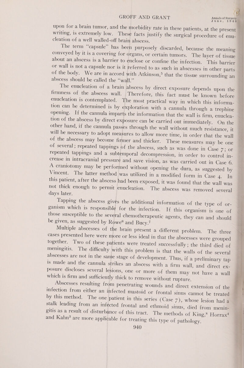June, 1940 upon for a brain tumor, and the morbidity rate in these patients, at the present wntmg-, is extremely low. These facts justify the surgical procedure of enu¬ cleation of a well walled-off brain abscess. I he term capsule ’ has been purposely discarded, because the meaning conveyed by it is a covering for organs, or certain tumors. The layer of tissue about an abscess is a barrier to enclose or confine the infection. This barrier or wall is not a capsule nor is it referred to as such in abscesses in other parts ot the body. We are m accord with Atkinson,5 that the tissue surrounding an abscess should be called the “wall.” The enucleation of a brain abscess by direct exposure depends upon the firmness of the abscess wall. Therefore, this fact must be known before enucleation is contemplated. The most practical way in which this informa¬ tion can be determined is by exploration with a cannula through a trephine opening. If the cannula imparts the information that the wall is firm, enuclea¬ tion of the abscess by direct exposure can be carried out immediately. On the other hand, if the cannula passes through the wall without much resistance, it W1 be necessary to adopt measures to allow more time, in order that the wall ot the abscess may become firmer and thicker. These measures may be one o several; repeated tappings of the abscess, such as was done in Case 7; or repeated tappings and a subtemporal decompression, in order to control* in- ciease m intracranial pressure and save vision, as was carried out in Case 6. craniotomy may be performed without opening the dura, as suggested by lucent, the latter method was utilized in a modified form in Case 4. In this patient, after the abscess had been exposed, it was found that the wall was not thick enough to permit enucleation. The abscess was removed several days later. TaPP)ng the abscess gives the additional information of the type of or¬ ganism which is responsible for the infection. If this organism is one of t rose susceptible to the several chemotherapeutic agents, they can and should be given, as suggested by Rowe6 and Bucy.T Multiple abscesses of the brain present a different problem The three cases presented here were more or less ideal in that the abscesses were grouped together. Two of these patients were treated successfully; the third died of meningitis. The difficulty with this problem is that the walls of the several abscesses are not in the same stage of development. Thus, if a preliminary tap is made and the cannula strikes an abscess with a firm wall and direct ex¬ posure discloses several lesions one or more of them may not have a wall which is firm and sufficiently thick to remove without rupture Abscesses resulting from penetrating wounds and direct extension of the infection from either an infected mastoid or frontal sinus cannot be treated by this method. I he one patient in this senes (Case 7), whose lesion had a stalk leading from an infected frontal and ethmoid sinus, died from menin¬ gitis as a result of disturbance of this tract. The methods of King,6 Horn*' and Kahn are more applicable for treating this type of pathology.