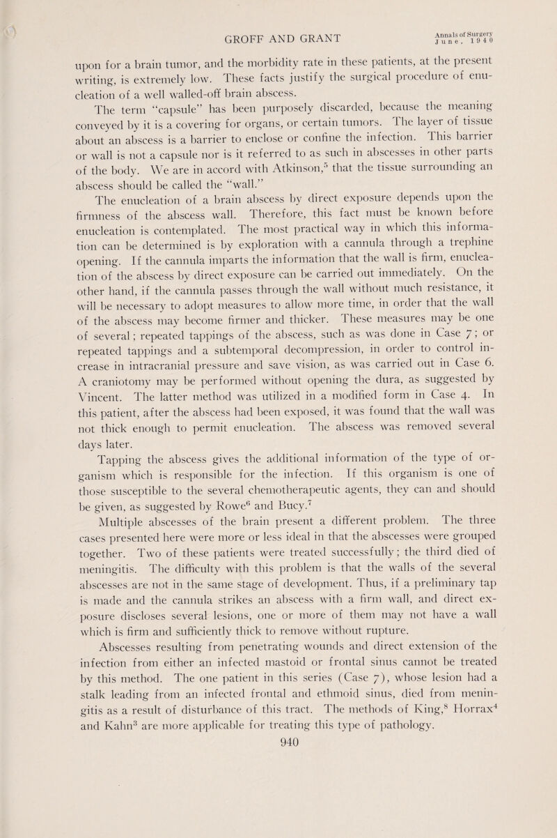 upon for a brain tumor, and the morbidity rate in these patients, at the present writing, is extremely low. these facts justify the surgical pioceduie of enu¬ cleation of a well walled-off brain abscess. The term “capsule” has been purposely discarded, because the meaning conveyed by it is a covering for organs, or certain tumors. The layer of tissue about an abscess is a barrier to enclose or confine the infection. This baiiiei or wall is not a capsule nor is it referred to as such in abscesses in othei paits of the body. We are in accord with Atkinson,5 that the tissue surrounding an abscess should be called the “wall.” The enucleation of a brain abscess by direct exposure depends upon the firmness of the abscess wall. Therefore, this fact must be known before enucleation is contemplated. The most practical way in which this informa¬ tion can be determined is by exploration with a cannula tluough a trephine opening. If the cannula imparts the information that the wall is him, enuclea¬ tion of the abscess by direct exposure can be carried out immediately. On the other hand, if the cannula passes through the wall without much lesistance, it will be necessary to adopt measures to allow more time, in order that the wall of the abscess may become firmer and thicker. T hese measures may be one of several; repeated tappings of the abscess, such as was done in Case 7 i or repeated tappings and a subtemporal decompression, in order to control in¬ crease in intracranial pressure and save vision, as was carried out in Case 6. A craniotomy may be performed without opening the dura, as suggested by Vincent. The latter method was utilized in a modified form in Case 4. In this patient, after the abscess had been exposed, it was found that the wall was not thick enough to permit enucleation. The abscess was removed several days later. Tapping the abscess gives the additional information of the type of or¬ ganism which is responsible for the infection. If this organism is one of those susceptible to the several chemotherapeutic agents, they can and should be given, as suggested by Rowe0 and Bucy.7 Multiple abscesses of the brain present a different problem. The three cases presented here were more or less ideal in that the abscesses were grouped together. Two of these patients were treated successfully; the third died of meningitis. The difficulty with this problem is that the walls of the several abscesses are not in the same stage of development. Thus, if a preliminary tap is made and the cannula strikes an abscess with a firm wall, and direct ex¬ posure discloses several lesions, one or more of them may not have a wall which is firm and sufficiently thick to remove without rupture. Abscesses resulting from penetrating wounds and direct extension of the infection from either an infected mastoid or frontal sinus cannot be treated by this method. The one patient in this series (Case 7), whose lesion had a stalk leading from an infected frontal and ethmoid sinus, died from menin¬ gitis as a result of disturbance of this tract. The methods of King,8 Horrax4 and Kalin3 are more applicable for treating this type of pathology. 940