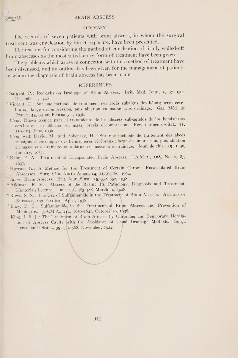 Number 6 SUMMARY The records of seven patients with brain abscess, in whom the surgical treatment was enucleation by direct exposure, have been presented. The reasons for considering the method of enucleation of firmly walled-off brain abscesses as the most satisfactory form of treatment have been given. The problems which arose in connection with this method of treatment have been discussed, and an outline has been given for the management of patients in whom the diagnosis of brain abscess has been made. REFERENCES 1 Sargent, P.: Remarks on Drainage of Brain Abscess. Brit. Med. Jour., 2, 971-972, December 1, 1928. 2 Vincent, C.: Sur une methode de traitement des abces subaigus des hemispheres cere- braux; large decompression, puis ablation en masse sans drainage. Gaz. Med. de France, 43, 93-96. February 1, 1936. Idem: Nueva tecnica para el tratamiento de los abscess sub-agudos de los hemisferios cerebrales; su ablacion en masa, previa decompresion. Rev. olo-neuro-oftal., 11, 159-164, June, 1936. Idem, with David, M., and Askenasy, H.: Sur une methode de traitement des abces subaigus et chroniques des hemispheres cerebraux; large decompression, puis ablation en masse sans drainage, ou ablation en masse sans drainage. Jour, de chir., 49, 1-46, January, 1937. 3 Kahn, E. A.: Treatment of Encapsulated Brain Abscess. J.A.M.A., 108, No. 2, 87, 1937- 4 Horrax, G.: A Method for the Treatment of Certain Chronic Encapsulated Brain Abscesses. Surg. Clin. North Amer., 14, 1179-1186, 1934. Idem: Brain Abscess. Brit. Jour. Surg., 25, 538-552, 1938. 5 Atkinson, E. M.: Abscess of the Brain: Its Pathology, Diagnosis and Treatment. Hunterian Lecture. Lancet, 1, 483-488, March 10, 1928. 6 Rowe, S. N. : The Use of Sulfanilamide in the Treatment of Brain Abscess. Annals of Surgery, 107, 620-626, April, 1938. 7 Bucy, P. C.: Sulfanilamide in the Treatment of Brain Abscess and Prevention of Meningitis. J.A.M.A., m, 1639-1641, October 29, 1938. 8 King, J. E. J.: The Treatment of Brain Abscess by Unroofing and Temporary Hernia¬ tion of Abscess Cavity with the Avoidance of Usual Drainage Methods. Surg., Gynec. and Obstet., 39, 554-568, November, 1924.