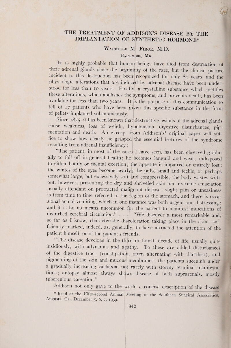 5$ THE TREATMENT OF ADDISON’S DISEASE BY THE IMPLANTATION OF SYNTHETIC HORMONE* Warfield M. Firor, M.D. Baltimore, Md. It is highly probable that human beings have died from destruction of their adrenal glands since the beginning of the race, but the clinical picture incident to this destruction has been recognized for only 84 years, and the physiologic alterations that are induced by adrenal disease have been under¬ stood for less than 10 years. Finally, a crystalline substance which rectifies these alterations, which abolishes the symptoms, and prevents death, has been available for less than two years. It is the purpose of this communication to tell of 17 patients who have been given this specific substance in the form of pellets implanted subcutaneously. Since 1855, it has been known that destructive lesions of the adrenal glands cause weakness, loss of weight, hypotension, digestive disturbances, pig¬ mentation and death. An excerpt from Addison’s1 original paper will suf¬ fice to show how clearly he grasped the essential features of the syndrome resulting from adrenal insufficiency: “ I he patient, in most of the cases I have seen, has been observed gradu¬ ally to fall off in general health; he becomes languid and weak, indisposed to either bodily or mental exertion; the appetite is impaired or entirely lost; the whites of the eyes become pearly; the pulse small and feeble, or perhaps somewhat large, but excessively soft and compressible; the body wastes with¬ out, however, presenting the dry and shriveled skin and extreme emaciation usually attendant on protracted malignant disease; slight pain or uneasiness is from time to time referred to the region of the stomach, and there is occa¬ sional actual vomiting, which in one instance was both urgent and distressing; and it is by no means uncommon for the patient to manifest indications of disturbed cerebral circulation.” . . . We discover a most remarkable and, so far as I know, characteristic discoloration taking place in the skin—suf¬ ficiently marked, indeed, as, generally, to have attracted the attention of the patient himself, or of the patient’s friends. 'The disease develops in the third or fourth decade of life, usually quite insidiously, with adynamia and apathy. To these are added disturbances of the digestive tract (constipation, often alternating with diarrhea), and pigmenting of the skin and mucous membranes: the patients succumb under a gradually increasing cachexia, not rarely with stormy terminal manifesta¬ tions , autopsy almost always shows disease of both suprarenals, mostly tuberculous caseation.” Addison not only gave to the world a concise description of the disease * Read at the Fifty-second Annual Meeting of the Southern Surgical Association, Augusta, Ga., December 5, 6, 7, 1939.