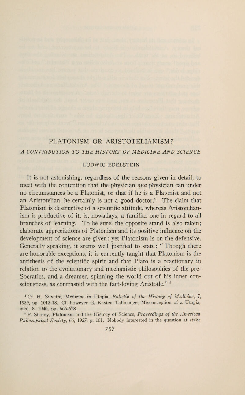 A CONTRIBUTION TO THE HISTORY OF MEDICINE AND SCIENCE LUDWIG EDELSTEIN It is not astonishing, regardless of the reasons given in detail, to meet with the contention that the physician qua physician can under no circumstances be a Platonist, or that if he is a Platonist and not an Aristotelian, he certainly is not a good doctor.1 The claim that Platonism is destructive of a scientific attitude, whereas Aristotelian- ism is productive of it, is, nowadays, a familiar one in regard to all branches of learning. To be sure, the opposite stand is also taken; elaborate appreciations of Platonism and its positive influence on the development of science are given; yet Platonism is on the defensive. Generally speaking, it seems well justified to state: “ Though there are honorable exceptions, it is currently taught that Platonism is the antithesis of the scientific spirit and that Plato is a reactionary in relation to the evolutionary and mechanistic philosophies of the pre- Socratics, and a dreamer, spinning the world out of his inner con¬ sciousness, as contrasted with the fact-loving Aristotle.” 2 1 Cf. H. Silvette, Medicine in Utopia, Bulletin of the History of Medicine, 7, 1939, pp. 1013-18. Cf. however G. Kasten Tallmadge, Misconception of a Utopia, ibid., 8, 1940, pp. 666-678. 2 P. Shorey, Platonism and the History of Science, Proceedings of the American Philosophical Society, 66, 1927, p. 161. Nobody interested in the question at stake