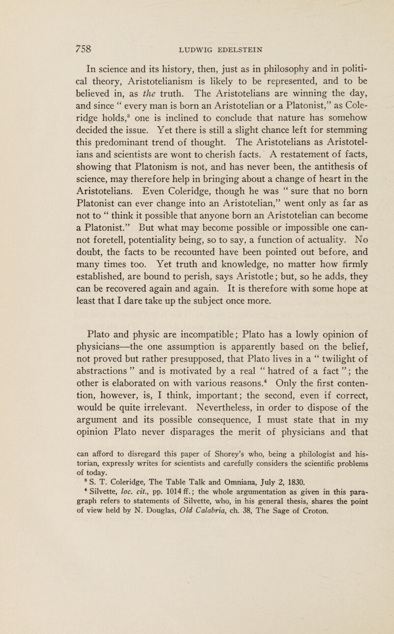 In science and its history, then, just as in philosophy and in politi¬ cal theory, Aristotelianism is likely to be represented, and to be believed in, as the truth. The Aristotelians are winning the day, and since “ every man is born an Aristotelian or a Platonist,” as Cole¬ ridge holds,3 one is inclined to conclude that nature has somehow decided the issue. Yet there is still a slight chance left for stemming this predominant trend of thought. The Aristotelians as Aristotel¬ ians and scientists are wont to cherish facts. A restatement of facts, showing that Platonism is not, and has never been, the antithesis of science, may therefore help in bringing about a change of heart in the Aristotelians. Even Coleridge, though he was “ sure that no born Platonist can ever change into an Aristotelian,” went only as far as not to “ think it possible that anyone born an Aristotelian can become a Platonist.” But what may become possible or impossible one can¬ not foretell, potentiality being, so to say, a function of actuality. No doubt, the facts to be recounted have been pointed out before, and many times too. Yet truth and knowledge, no matter how firmly established, are bound to perish, says Aristotle; but, so he adds, they can be recovered again and again. It is therefore with some hope at least that I dare take up the subject once more. Plato and physic are incompatible; Plato has a lowly opinion of physicians—the one assumption is apparently based on the belief, not proved but rather presupposed, that Plato lives in a “ twilight of abstractions” and is motivated by a real “ hatred of a fact”; the other is elaborated on with various reasons.4 Only the first conten¬ tion, however, is, I think, important; the second, even if correct, would be quite irrelevant. Nevertheless, in order to dispose of the argument and its possible consequence, I must state that in my opinion Plato never disparages the merit of physicians and that can afford to disregard this paper of Shorey’s who, being a philologist and his¬ torian, expressly writes for scientists and carefully considers the scientific problems of today. 3 S. T. Coleridge, The Table Talk and Omniana, July 2, 1830. 4 Silvette, loc. cit., pp. 1014 ff.; the whole argumentation as given in this para¬ graph refers to statements of Silvette, who, in his general thesis, shares the point of view held by N. Douglas, Old Calabria, ch. 38, The Sage of Croton.