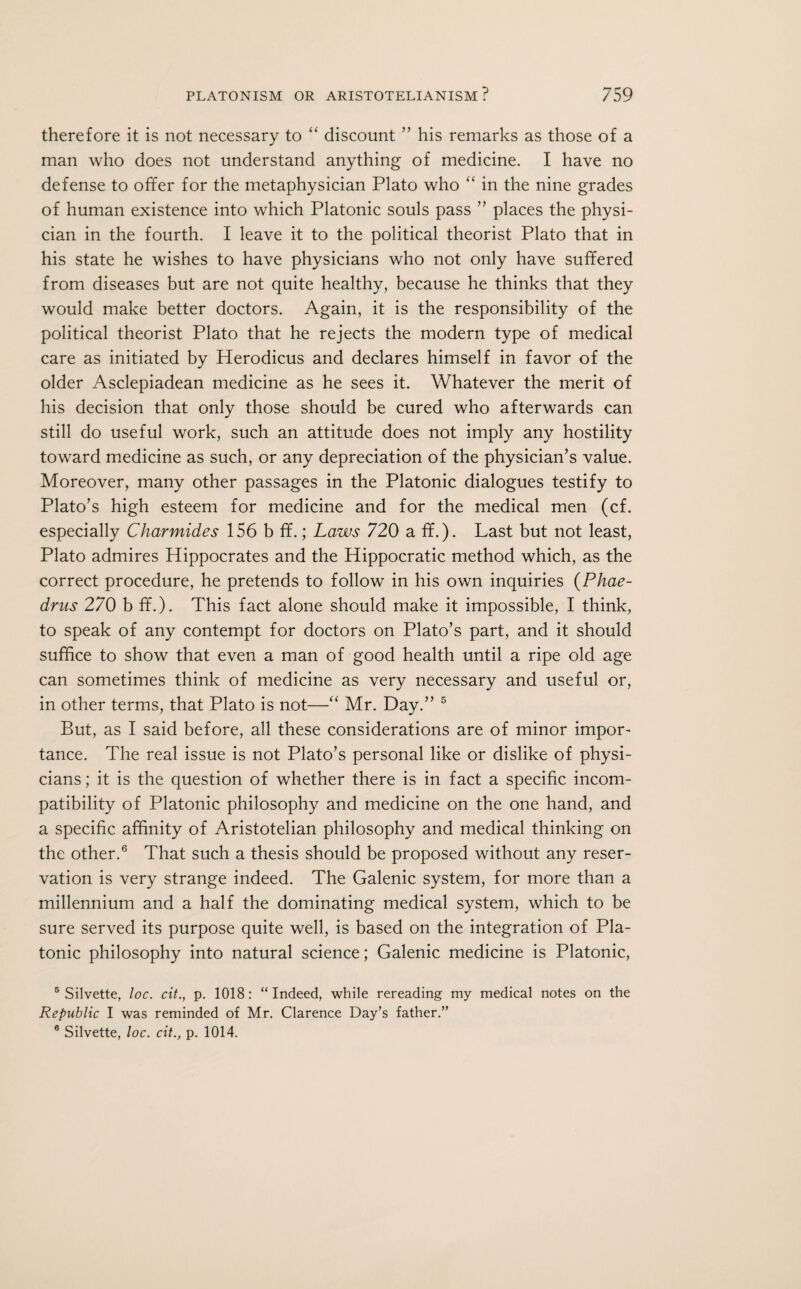 therefore it is not necessary to “ discount ” his remarks as those of a man who does not understand anything of medicine. I have no defense to offer for the metaphysician Plato who “ in the nine grades of human existence into which Platonic souls pass ” places the physi¬ cian in the fourth. I leave it to the political theorist Plato that in his state he wishes to have physicians who not only have suffered from diseases but are not quite healthy, because he thinks that they would make better doctors. Again, it is the responsibility of the political theorist Plato that he rejects the modern type of medical care as initiated by Herodicus and declares himself in favor of the older Asclepiadean medicine as he sees it. Whatever the merit of his decision that only those should be cured who afterwards can still do useful work, such an attitude does not imply any hostility toward medicine as such, or any depreciation of the physician’s value. Moreover, many other passages in the Platonic dialogues testify to Plato’s high esteem for medicine and for the medical men (cf. especially Charmides 156 b ff.; Laws 720 a ff.). Last but not least, Plato admires Hippocrates and the Hippocratic method which, as the correct procedure, he pretends to follow in his own inquiries (Phae- dms 270 b ff.). This fact alone should make it impossible, I think, to speak of any contempt for doctors on Plato’s part, and it should suffice to show that even a man of good health until a ripe old age can sometimes think of medicine as very necessary and useful or, in other terms, that Plato is not—“ Mr. Day.” 5 But, as I said before, all these considerations are of minor impor¬ tance. The real issue is not Plato’s personal like or dislike of physi¬ cians ; it is the question of whether there is in fact a specific incom¬ patibility of Platonic philosophy and medicine on the one hand, and a specific affinity of Aristotelian philosophy and medical thinking on the other.6 That such a thesis should be proposed without any reser¬ vation is very strange indeed. The Galenic system, for more than a millennium and a half the dominating medical system, which to be sure served its purpose quite well, is based on the integration of Pla¬ tonic philosophy into natural science; Galenic medicine is Platonic, 5 Silvette, loc. cit., p. 1018: “ Indeed, while rereading my medical notes on the Republic I was reminded of Mr. Clarence Day’s father.” 6 Silvette, loc. cit., p. 1014.