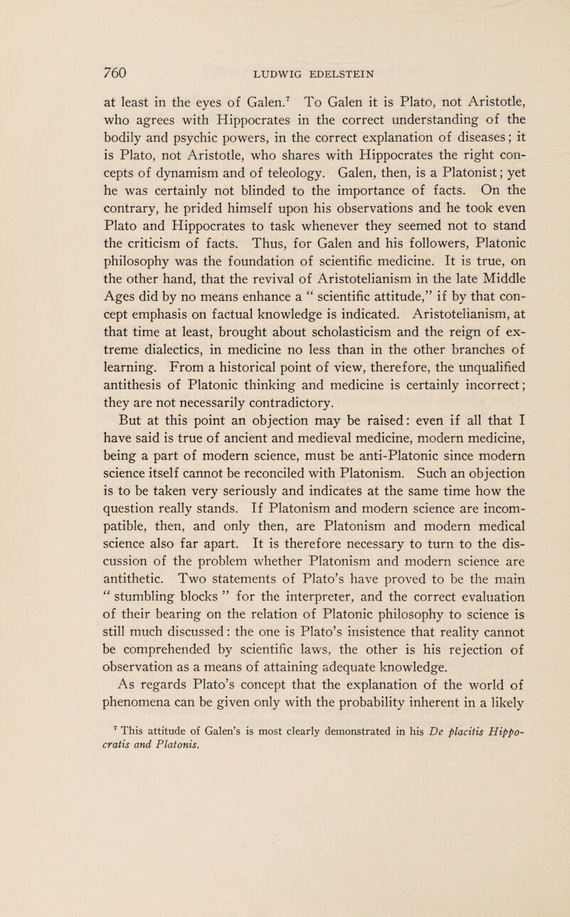 at least in the eyes of Galen.7 To Galen it is Plato, not Aristotle, who agrees with Hippocrates in the correct understanding of the bodily and psychic powers, in the correct explanation of diseases; it is Plato, not Aristotle, who shares with Hippocrates the right con¬ cepts of dynamism and of teleology. Galen, then, is a Platonist; yet he was certainly not blinded to the importance of facts. On the contrary, he prided himself upon his observations and he took even Plato and Hippocrates to task whenever they seemed not to stand the criticism of facts. Thus, for Galen and his followers, Platonic philosophy was the foundation of scientific medicine. It is true, on the other hand, that the revival of Aristotelianism in the late Middle Ages did by no means enhance a “ scientific attitude,” if by that con¬ cept emphasis on factual knowledge is indicated. Aristotelianism, at that time at least, brought about scholasticism and the reign of ex¬ treme dialectics, in medicine no less than in the other branches of learning. From a historical point of view, therefore, the unqualified antithesis of Platonic thinking and medicine is certainly incorrect; they are not necessarily contradictory. But at this point an objection may be raised: even if all that I have said is true of ancient and medieval medicine, modern medicine, being a part of modern science, must be anti-Platonic since modern science itself cannot be reconciled with Platonism. Such an objection is to be taken very seriously and indicates at the same time how the question really stands. If Platonism and modern science are incom¬ patible, then, and only then, are Platonism and modern medical science also far apart. It is therefore necessary to turn to the dis¬ cussion of the problem whether Platonism and modern science are antithetic. Two statements of Plato’s have proved to be the main “ stumbling blocks ” for the interpreter, and the correct evaluation of their bearing on the relation of Platonic philosophy to science is still much discussed: the one is Plato’s insistence that reality cannot be comprehended by scientific laws, the other is his rejection of observation as a means of attaining adequate knowledge. As regards Plato’s concept that the explanation of the world of phenomena can be given only with the probability inherent in a likely 7 This attitude of Galen’s is most clearly demonstrated in his De placitis Hippo- cratis and Platonis.