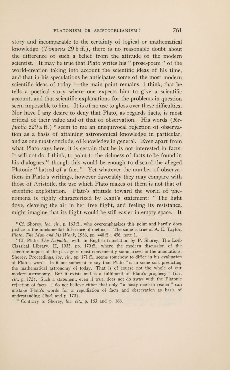 story and incomparable to the certainty of logical or mathematical knowledge (Timaeus 29 b ff.), there is no reasonable doubt about the difference of such a belief from the attitude of the modern scientist. It may be true that Plato writes his “ prose-poem ” of the world-creation taking into account the scientific ideas of his time, and that in his speculations he anticipates some of the most modern scientific ideas of today 8 9—the main point remains, I think, that he tells a poetical story where one expects him to give a scientific account, and that scientific explanations for the problems in question seem impossible to him. It is of no use to gloss over these difficulties. Nor have I any desire to deny that Plato, as regards facts, is most critical of their value and of that of observation. His words (Re¬ public 529 a ff.) 9 seem to me an unequivocal rejection of observa¬ tion as a basis of attaining astronomical knowledge in particular, and as one must conclude, of knowledge in general. Even apart from what Plato says here, it is certain that he is not interested in facts. It will not do, I think, to point to the richness of facts to be found in his dialogues,10 though this would be enough to discard the alleged Platonic “ hatred of a fact.” Yet whatever the number of observa¬ tions in Plato’s writings, however favorably they may compare with those of Aristotle, the use which Plato makes of them is not that of scientific exploitation. Plato’s attitude toward the world of phe¬ nomena is righly characterized by Kant’s statement: “ The light dove, cleaving the air in her free flight, and feeling its resistance, might imagine that its flight would be still easier in empty space. It 8 Cf. Shorey, loc. cit., p. 163 ff., who overemphasizes this point and hardly does justice to the fundamental difference of methods. The same is true of A. E. Taylor, Plato, The Man and his Work, 1936, pp. 440 ff.; 456, note 1. 9 Cf. Plato, The Republic, with an English translation by P. Shorey, The Loeb Classical Library, II, 1935, pp. 179 ff., where the modern discussion of the scientific import of the passage is most conveniently summarized in the annotations. Shorey, Proceedings, loc. cit., pp. 171 ff., seems somehow to differ in his evaluation of Plato’s words. Is it not sufficient to say that Plato “ is in some sort predicting the mathematical astronomy of today. That is of course not the whole of our modern astronomy. But it exists and is a fulfilment of Plato’s prophecy” (loc. cit., p. 172). Such a statement, even if true, does not do away with the Platonic rejection of facts. I do not believe either that only “a hasty modern reader” can mistake Plato’s words for a repudiation of facts and observation as basis of understanding (ibid, and p. 173). 10 Contrary to Shorey, loc. cit., p. 163 and p. 166.