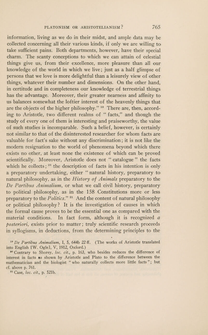 information, living as we do in their midst, and ample data may be collected concerning all their various kinds, if only we are willing to take sufficient pains. Both departments, however, have their special charm. The scanty conceptions to which we can attain of celestial things give us, from their excellence, more pleasure than all our knowledge of the world in which we live; just as a half glimpse of persons that we love is more delightful than a leisurely view of other things, whatever their number and dimensions. On the other hand, in certitude and in completeness our knowledge of terrestrial things has the advantage. Moreover, their greater nearness and affinity to us balances somewhat the loftier interest of the heavenly things that are the objects of the higher philosophy.” 19 There are, then, accord¬ ing to Aristotle, two different realms of “ facts,” and though the study of every one of them is interesting and praiseworthy, the value of such studies is incomparable. Such a belief, however, is certainly not similar to that of the disinterested researcher for whom facts are valuable for fact’s sake without any discrimination; it is not like the modern resignation to the world of phenomena beyond which there exists no other, at least none the existence of which can be proved scientifically. Moreover, Aristotle does not “ catalogue ” the facts which he collects;20 the description of facts in his intention is only a preparatory undertaking, either “ natural history, preparatory to natural philosophy, as in the History of Animals preparatory to the De Partibus Animalium, or what we call civil history, preparatory to political philosophy, as in the 158 Constitutions more or less preparatory to the Politics A 21 And the content of natural philosophy or political philosophy? It is the investigation of causes in which the formal cause proves to be the essential one as compared with the material conditions. In fact form, although it is recognized a posteriori, exists prior to matter; truly scientific research proceeds in syllogisms, in deductions, from the determining principles to the 19 De Partibus Animalium, I, 5, 644b 22 ff. (The works of Aristotle translated into English [W. Ogle], V, 1912, Oxford.) 30 Contrary to Shorey, loc. cit., p. 163, who besides reduces the difference of interest in facts as shown by Aristotle and Plato to the difference between the mathematician and the biologist “ who naturally collects more little facts ”; but cf. above p. 761. 21 Case, loc. cit., p. 521b.