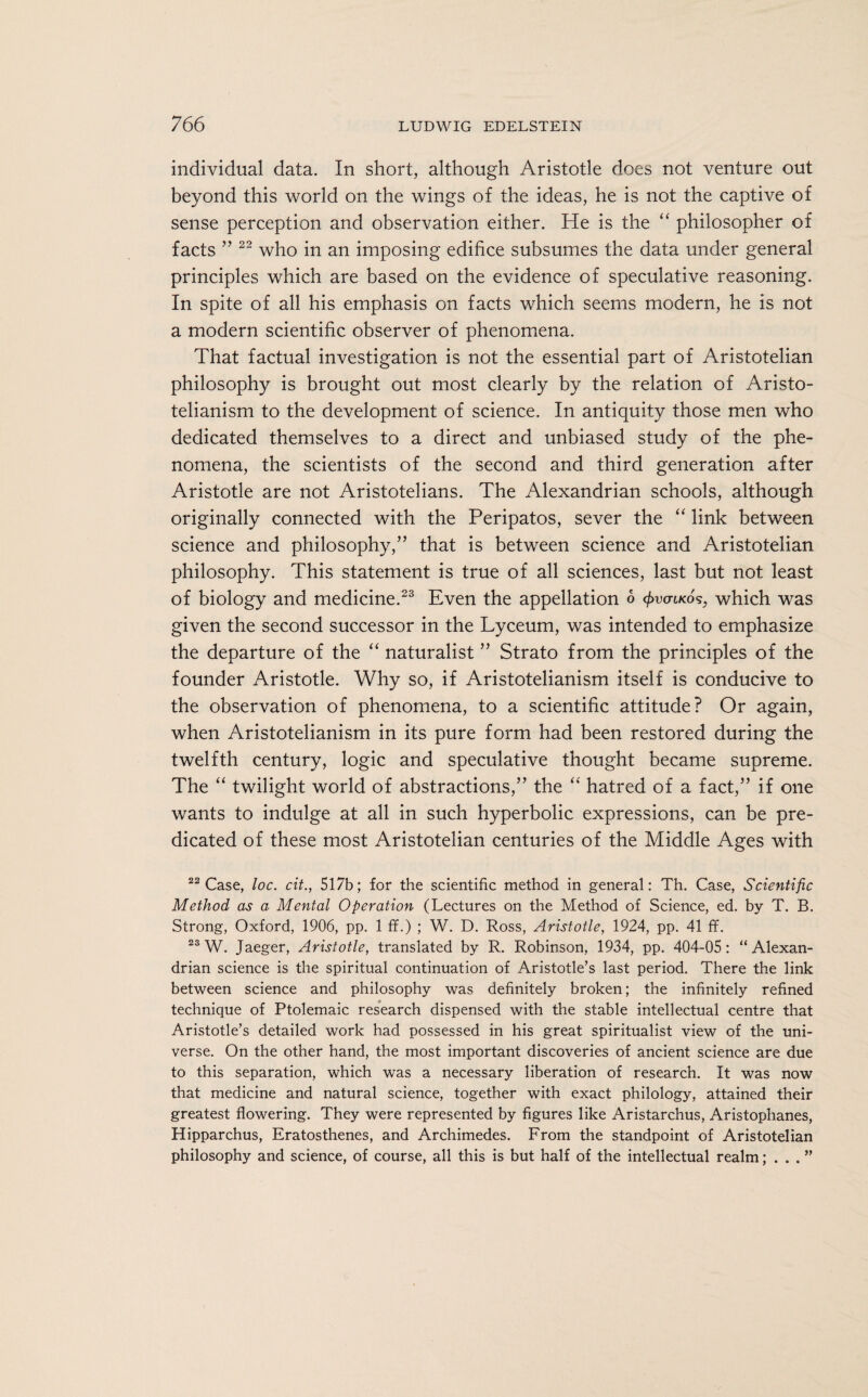 individual data. In short, although Aristotle does not venture out beyond this world on the wings of the ideas, he is not the captive of sense perception and observation either. He is the “ philosopher of facts ” 22 who in an imposing edifice subsumes the data under general principles which are based on the evidence of speculative reasoning. In spite of all his emphasis on facts which seems modern, he is not a modern scientific observer of phenomena. That factual investigation is not the essential part of Aristotelian philosophy is brought out most clearly by the relation of Aristo- telianism to the development of science. In antiquity those men who dedicated themselves to a direct and unbiased study of the phe¬ nomena, the scientists of the second and third generation after Aristotle are not Aristotelians. The Alexandrian schools, although originally connected with the Peripatos, sever the “ link between science and philosophy,” that is between science and Aristotelian philosophy. This statement is true of all sciences, last but not least of biology and medicine.23 Even the appellation o facnKos, which was given the second successor in the Lyceum, was intended to emphasize the departure of the “ naturalist ” Strato from the principles of the founder Aristotle. Why so, if Aristotelianism itself is conducive to the observation of phenomena, to a scientific attitude? Or again, when Aristotelianism in its pure form had been restored during the twelfth century, logic and speculative thought became supreme. The “ twilight world of abstractions,” the “ hatred of a fact,” if one wants to indulge at all in such hyperbolic expressions, can be pre¬ dicated of these most Aristotelian centuries of the Middle Ages with 22 Case, loc. cit., 517b; for the scientific method in general: Th. Case, Scientific Method as a Mental Operation (Lectures on the Method of Science, ed. by T. B. Strong, Oxford, 1906, pp. 1 ff.) ; W. D. Ross, Aristotle, 1924, pp. 41 ff. 23 W. Jaeger, Aristotle, translated by R. Robinson, 1934, pp. 404-05: “Alexan¬ drian science is the spiritual continuation of Aristotle’s last period. There the link between science and philosophy was definitely broken; the infinitely refined technique of Ptolemaic research dispensed with the stable intellectual centre that Aristotle’s detailed work had possessed in his great spiritualist view of the uni¬ verse. On the other hand, the most important discoveries of ancient science are due to this separation, which was a necessary liberation of research. It was now that medicine and natural science, together with exact philology, attained their greatest flowering. They were represented by figures like Aristarchus, Aristophanes, Hipparchus, Eratosthenes, and Archimedes. From the standpoint of Aristotelian philosophy and science, of course, all this is but half of the intellectual realm; . . . ”