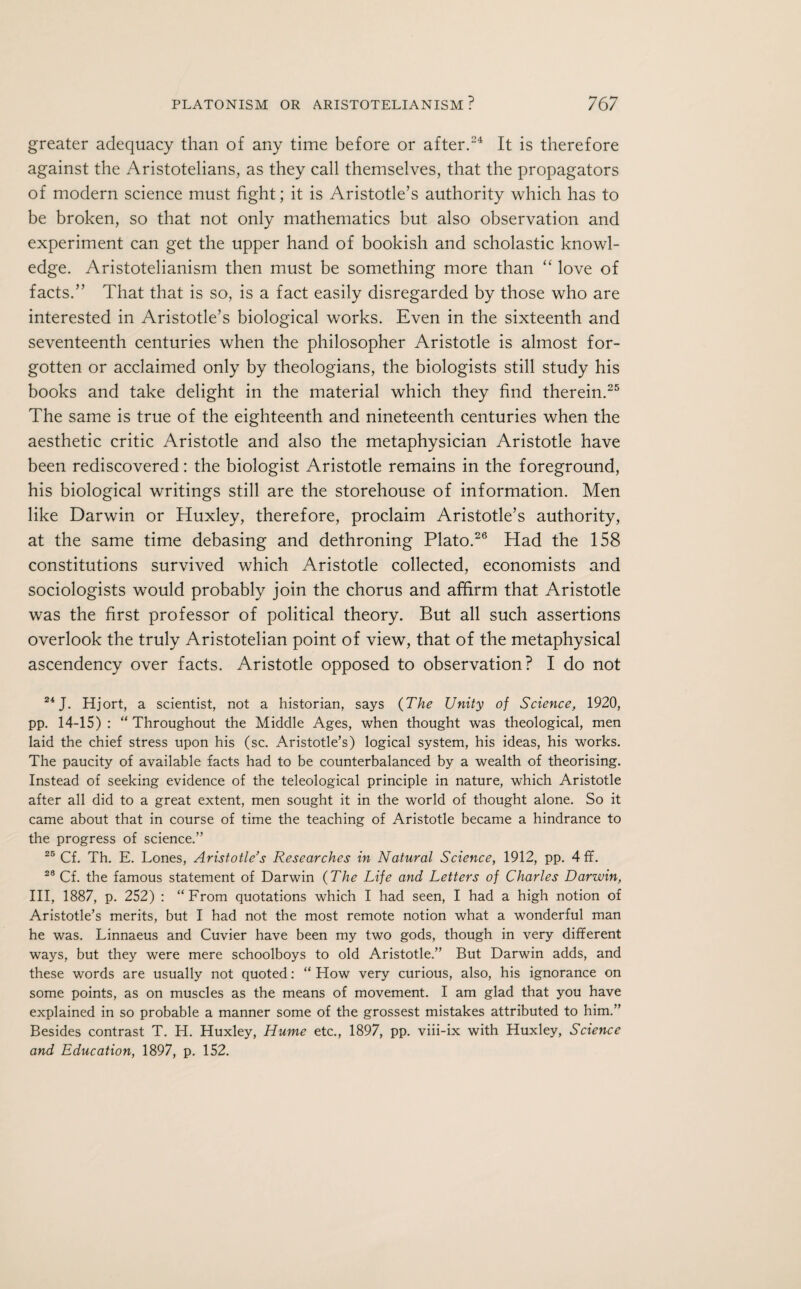 greater adequacy than of any time before or after.24 It is therefore against the Aristotelians, as they call themselves, that the propagators of modern science must fight; it is Aristotle’s authority which has to be broken, so that not only mathematics but also observation and experiment can get the upper hand of bookish and scholastic knowl¬ edge. Aristotelianism then must be something more than “ love of facts.” That that is so, is a fact easily disregarded by those who are interested in Aristotle’s biological works. Even in the sixteenth and seventeenth centuries when the philosopher Aristotle is almost for¬ gotten or acclaimed only by theologians, the biologists still study his books and take delight in the material which they find therein.25 The same is true of the eighteenth and nineteenth centuries when the aesthetic critic Aristotle and also the metaphysician Aristotle have been rediscovered: the biologist Aristotle remains in the foreground, his biological writings still are the storehouse of information. Men like Darwin or Huxley, therefore, proclaim Aristotle’s authority, at the same time debasing and dethroning Plato.26 Had the 158 constitutions survived which Aristotle collected, economists and sociologists would probably join the chorus and affirm that Aristotle was the first professor of political theory. But all such assertions overlook the truly Aristotelian point of view, that of the metaphysical ascendency over facts. Aristotle opposed to observation? I do not 24 J. Hjort, a scientist, not a historian, says (The Unity of Science, 1920, pp. 14-15) : “ Throughout the Middle Ages, when thought was theological, men laid the chief stress upon his (sc. Aristotle’s) logical system, his ideas, his works. The paucity of available facts had to be counterbalanced by a wealth of theorising. Instead of seeking evidence of the teleological principle in nature, which Aristotle after all did to a great extent, men sought it in the world of thought alone. So it came about that in course of time the teaching of Aristotle became a hindrance to the progress of science.” 25 Cf. Th. E. Lones, Aristotle’s Researches in Natural Science, 1912, pp. 4 ff. 23 Cf. the famous statement of Darwin (The Life and Letters of Charles Darwin, III, 1887, p. 252) : “From quotations which I had seen, I had a high notion of Aristotle’s merits, but I had not the most remote notion what a wonderful man he was. Linnaeus and Cuvier have been my two gods, though in very different ways, but they were mere schoolboys to old Aristotle.” But Darwin adds, and these words are usually not quoted: “ How very curious, also, his ignorance on some points, as on muscles as the means of movement. I am glad that you have explained in so probable a manner some of the grossest mistakes attributed to him.” Besides contrast T. H. Huxley, Hume etc., 1897, pp. viii-ix with Huxley, Science and Education, 1897, p. 152.