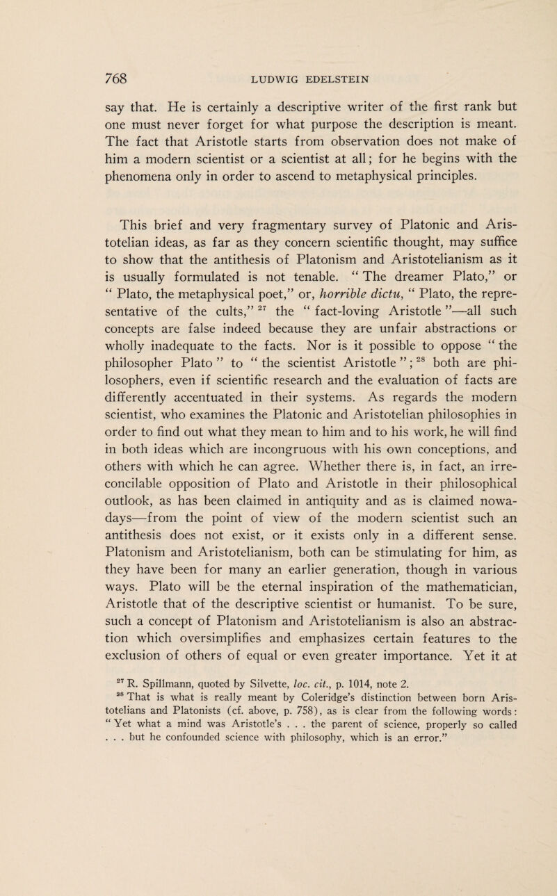 say that. He is certainly a descriptive writer of the first rank but one must never forget for what purpose the description is meant. The fact that Aristotle starts from observation does not make of him a modern scientist or a scientist at all; for he begins with the phenomena only in order to ascend to metaphysical principles. This brief and very fragmentary survey of Platonic and Aris¬ totelian ideas, as far as they concern scientific thought, may suffice to show that the antithesis of Platonism and Aristotelianism as it is usually formulated is not tenable. “ The dreamer Plato,” or “ Plato, the metaphysical poet,” or, horrible dictu, “ Plato, the repre¬ sentative of the cults,” 27 the “ fact-loving Aristotle ”—-all such concepts are false indeed because they are unfair abstractions or wholly inadequate to the facts. Nor is it possible to oppose “ the philosopher Plato” to “the scientist Aristotle”;28 both are phi¬ losophers, even if scientific research and the evaluation of facts are differently accentuated in their systems. As regards the modern scientist, who examines the Platonic and Aristotelian philosophies in order to find out what they mean to him and to his work, he will find in both ideas which are incongruous with his own conceptions, and others with which he can agree. Whether there is, in fact, an irre¬ concilable opposition of Plato and Aristotle in their philosophical outlook, as has been claimed in antiquity and as is claimed nowa¬ days—from the point of view of the modern scientist such an antithesis does not exist, or it exists only in a different sense. Platonism and Aristotelianism, both can be stimulating for him, as they have been for many an earlier generation, though in various ways. Plato will be the eternal inspiration of the mathematician, Aristotle that of the descriptive scientist or humanist. To be sure, such a concept of Platonism and Aristotelianism is also an abstrac¬ tion which oversimplifies and emphasizes certain features to the exclusion of others of equal or even greater importance. Yet it at 27 R. Spillmann, quoted by Silvette, loc. cit., p. 1014, note 2. 38 That is what is really meant by Coleridge’s distinction between born Aris¬ totelians and Platonists (cf. above, p. 758), as is clear from the following words: “ Yet what a mind was Aristotle’s . . . the parent of science, properly so called . . . but he confounded science with philosophy, which is an error.”