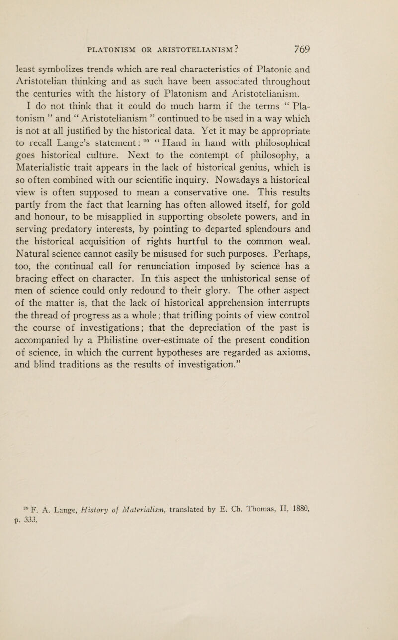 least symbolizes trends which are real characteristics of Platonic and Aristotelian thinking and as such have been associated throughout the centuries with the history of Platonism and Aristotelianism. I do not think that it could do much harm if the terms “ Pla¬ tonism ” and “ Aristotelianism ” continued to be used in a way which is not at all justified by the historical data. Yet it may be appropriate to recall Lange’s statement:29 “Hand in hand with philosophical goes historical culture. Next to the contempt of philosophy, a Materialistic trait appears in the lack of historical genius, which is so often combined with our scientific inquiry. Nowadays a historical view is often supposed to mean a conservative one. This results partly from the fact that learning has often allowed itself, for gold and honour, to be misapplied in supporting obsolete powers, and in serving predatory interests, by pointing to departed splendours and the historical acquisition of rights hurtful to the common weal. Natural science cannot easily be misused for such purposes. Perhaps, too, the continual call for renunciation imposed by science has a bracing effect on character. In this aspect the unhistorical sense of men of science could only redound to their glory. The other aspect of the matter is, that the lack of historical apprehension interrupts the thread of progress as a whole; that trifling points of view control the course of investigations; that the depreciation of the past is accompanied by a Philistine over-estimate of the present condition of science, in which the current hypotheses are regarded as axioms, and blind traditions as the results of investigation.” 29 F. A. Lange, History of Materialism, translated by E. Ch. Thomas, II, 1880, p. 333.
