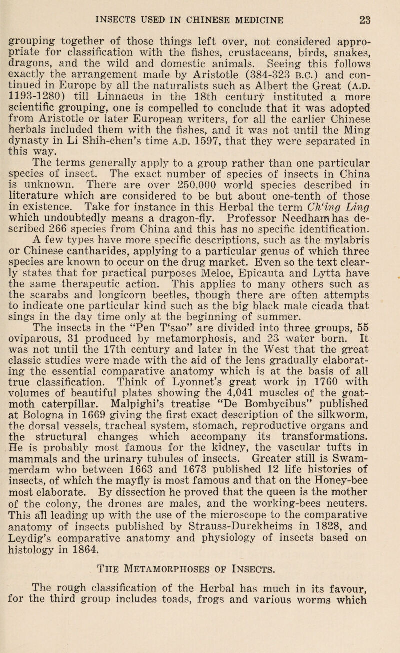 grouping together of those things left over, not considered appro¬ priate for classification with the fishes, crustaceans, birds, snakes, dragons, and the wild and domestic animals. Seeing this follows exactly the arrangement made by Aristotle (384-323 B.c.) and con¬ tinued in Europe by all the naturalists such as Albert the Great (a.d. 1193-1280) till Linnaeus in the 18th century instituted a more scientific grouping, one is compelled to conclude that it was adopted from Aristotle or later European writers, for all the earlier Chinese herbals included them with the fishes, and it was not until the Ming dynasty in Li Shih-chen’s time a.d. 1597, that they were separated in this way. The terms generally apply to a group rather than one particular species of insect. The exact number of species of insects in China is unknown. There are over 250,000 world species described in literature which are considered to be but about one-tenth of those in existence. Take for instance in this Herbal the term Ch‘ing Ling which undoubtedly means a dragon-fly. Professor Needham has de¬ scribed 266 species from China and this has no specific identification. A few types have more specific descriptions, such as the mylabris or Chinese cantharides, applying to a particular genus of which three species are known to occur on the drug market. Even so the text clear¬ ly states that for practical purposes Meloe, Epicauta and Lytta have the same therapeutic action. This applies to many others such as the scarabs and longicorn beetles, though there are often attempts to indicate one particular kind such as the big black male cicada that sings in the day time only at the beginning of summer. The insects in the ‘Ten T‘sao” are divided into three groups, 55 oviparous, 31 produced by metamorphosis, and 23 water born. It was not until the 17th century and later in the West that the great classic studies were made with the aid of the lens gradually elaborat¬ ing the essential comparative anatomy which is at the basis of all true classification. Think of Lyonnet’s great work in 1760 with volumes of beautiful plates showing the 4,041 muscles of the goat- moth caterpillar. Malpighi's treatise “De Bombycibus” published at Bologna in 1669 giving the first exact description of the silkworm, the dorsal vessels, tracheal system, stomach, reproductive organs and the structural changes which accompany its transformations. He is probably most famous for the kidney, the vascular tufts in mammals and the urinary tubules of insects. Greater still is Swam¬ merdam who between 1663 and 1673 published 12 life histories of insects, of which the mayfly is most famous and that on the Honey-bee most elaborate. By dissection he proved that the queen is the mother of the colony, the drones are males, and the working-bees neuters. This all leading up with the use of the microscope to the comparative anatomy of insects published by Strauss-Durekheims in 1828, and Leydig’s comparative anatomy and physiology of insects based on histology in 1864. The Metamorphoses of Insects. The rough classification of the Herbal has much in its favour, for the third group includes toads, frogs and various worms which